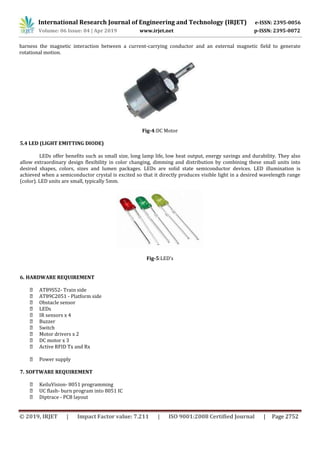 International Research Journal of Engineering and Technology (IRJET) e-ISSN: 2395-0056
Volume: 06 Issue: 04 | Apr 2019 www.irjet.net p-ISSN: 2395-0072
© 2019, IRJET | Impact Factor value: 7.211 | ISO 9001:2008 Certified Journal | Page 2752
harness the magnetic interaction between a current-carrying conductor and an external magnetic field to generate
rotational motion.
Fig-4:DC Motor
5.4 LED (LIGHT EMITTING DIODE)
LEDs offer benefits such as small size, long lamp life, low heat output, energy savings and durability. They also
allow extraordinary design flexibility in color changing, dimming and distribution by combining these small units into
desired shapes, colors, sizes and lumen packages. LEDs are solid state semiconductor devices. LED illumination is
achieved when a semiconductor crystal is excited so that it directly produces visible light in a desired wavelength range
(color). LED units are small, typically 5mm.
Fig-5:LED’s
6. HARDWARE REQUIREMENT
AT89S52- Train side
AT89C2051 - Platform side
Obstacle sensor
LEDs
IR sensors x 4
Buzzer
Switch
Motor drivers x 2
DC motor x 3
Active RFID Tx and Rx
Power supply
7. SOFTWARE REQUIREMENT
KeiluVision- 8051 programming
UC flash- burn program into 8051 IC
Diptrace - PCB layout
 