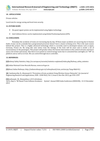 International Research Journal of Engineering and Technology (IRJET) e-ISSN: 2395-0056
Volume: 06 Issue: 04 | Apr 2019 www.irjet.net p-ISSN: 2395-0072
© 2019, IRJET | Impact Factor value: 7.211 | ISO 9001:2008 Certified Journal | Page 2755
10. APPLICATIONS
Private vehicles
Local train for energy saving and local train security
11. FUTURE SCOPE
On-panel signal system can be implemented using Zigbee technology.
Anti-Collision Device can be implemented using Global Positioning System (GPS).
12. CONCLUSION:
Nowadays the accidents of trains are increasing day by day. Of these major accidents are occurring due to human
faults. A man can do a mistake but a programmed processor doesn't have a chance of doing error. This is the main reason
behind this project. This is a highly advanced technology which is currently used in developed nations such as Japan,
Germany, France etc. By using this auto metro train the timings of the train will be exact and it avoids a lot of
inconvenience to the passengers. This project will greatly reduce the human intervention in the control of trains and hence
saves a lot of time and money. Also there is no system to control energy waste due to unwanted fans and lights are "ON" on
platform and as well as in train .We can control through micro controller.
13. REFERNCES:
[1]Railway Safety Statistics, http://ec.europa.eu/eurostat/statistics-explained/index.php/Railway_safety_statistics
[2] Indian National Crime Records Bureau, www.ncrb.gov.in
[3]About Indian Railways, http://indianrailways.gov.in/railwayboard/view_section.jsp ?lang=0&id=0,1
[4] Sambamurthy, N., Ahammad, H. “Prevention of train accidents Using Wireless Sensor Networks”, Int. Journal of
Engineering Research and Applications, ISSN : 2248-9622, Vol. 3, Issue 6, Nov-Dec 2013, pp.1592-1597
[5]Geethanjali , M., Shamanthan, L.D.V.S.,Krishnan,
K.P.S., Raji, G. “RF Based Train Collision Avoidance System”, Annual IEEE India Conference (INDICON), 13-15 December
2013
 