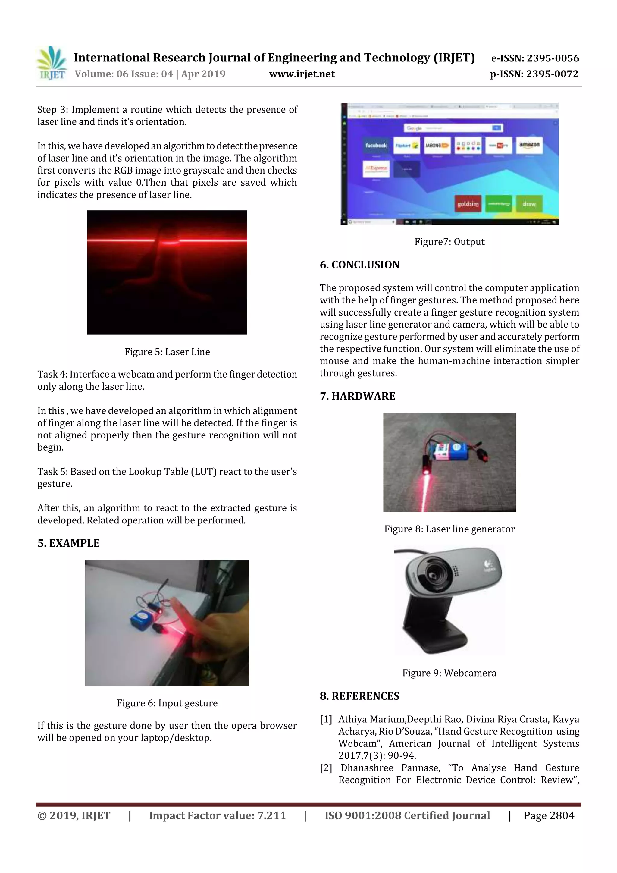 International Research Journal of Engineering and Technology (IRJET) e-ISSN: 2395-0056
Volume: 06 Issue: 04 | Apr 2019 www.irjet.net p-ISSN: 2395-0072
© 2019, IRJET | Impact Factor value: 7.211 | ISO 9001:2008 Certified Journal | Page 2804
Step 3: Implement a routine which detects the presence of
laser line and finds it’s orientation.
Inthis, wehavedevelopedan algorithmtodetectthepresence
of laser line and it’s orientation in the image. The algorithm
first converts the RGB image into grayscale and then checks
for pixels with value 0.Then that pixels are saved which
indicates the presence of laser line.
Figure 5: Laser Line
Task 4: Interface a webcam and perform the fingerdetection
only along the laser line.
In this , we have developed an algorithm in which alignment
of finger along the laser line will be detected. If the finger is
not aligned properly then the gesture recognition will not
begin.
Task 5: Based on the Lookup Table (LUT) react to the user’s
gesture.
After this, an algorithm to react to the extracted gesture is
developed. Related operation will be performed.
5. EXAMPLE
Figure 6: Input gesture
If this is the gesture done by user then the opera browser
will be opened on your laptop/desktop.
Figure7: Output
6. CONCLUSION
The proposed system will control the computer application
with the help of finger gestures. The method proposed here
will successfully create a finger gesture recognition system
using laser line generator and camera, which will be able to
recognize gestureperformed byuserandaccuratelyperform
the respective function. Our system will eliminate the use of
mouse and make the human-machine interaction simpler
through gestures.
7. HARDWARE
Figure 8: Laser line generator
Figure 9: Webcamera
8. REFERENCES
[1] Athiya Marium,Deepthi Rao, Divina Riya Crasta, Kavya
Acharya, Rio D’Souza, “Hand Gesture Recognition using
Webcam”, American Journal of Intelligent Systems
2017,7(3): 90-94.
[2] Dhanashree Pannase, “To Analyse Hand Gesture
Recognition For Electronic Device Control: Review”,
 