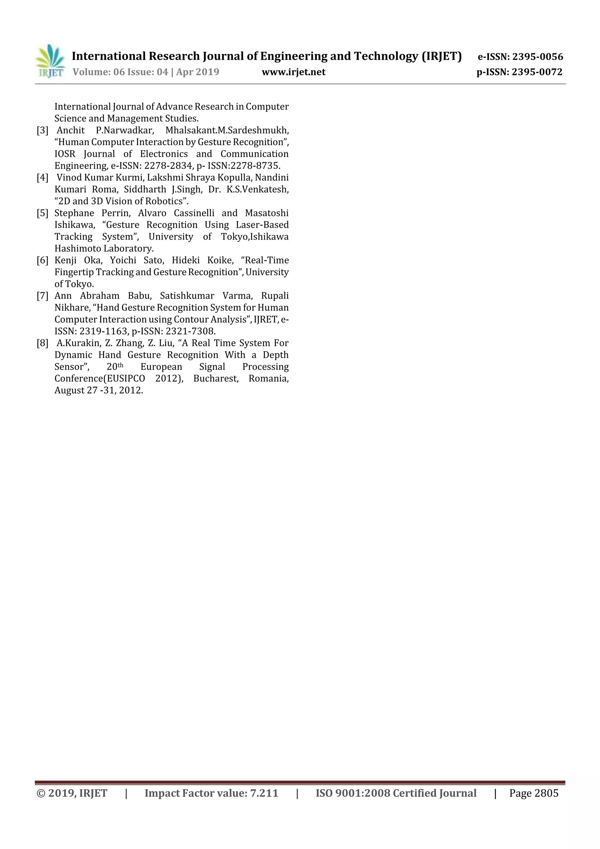 International Research Journal of Engineering and Technology (IRJET) e-ISSN: 2395-0056
Volume: 06 Issue: 04 | Apr 2019 www.irjet.net p-ISSN: 2395-0072
© 2019, IRJET | Impact Factor value: 7.211 | ISO 9001:2008 Certified Journal | Page 2805
International Journal of Advance Research in Computer
Science and Management Studies.
[3] Anchit P.Narwadkar, Mhalsakant.M.Sardeshmukh,
“Human Computer Interaction by Gesture Recognition”,
IOSR Journal of Electronics and Communication
Engineering, e-ISSN: 2278-2834, p- ISSN:2278-8735.
[4] Vinod Kumar Kurmi, Lakshmi Shraya Kopulla, Nandini
Kumari Roma, Siddharth J.Singh, Dr. K.S.Venkatesh,
“2D and 3D Vision of Robotics”.
[5] Stephane Perrin, Alvaro Cassinelli and Masatoshi
Ishikawa, “Gesture Recognition Using Laser-Based
Tracking System”, University of Tokyo,Ishikawa
Hashimoto Laboratory.
[6] Kenji Oka, Yoichi Sato, Hideki Koike, “Real-Time
Fingertip Tracking and GestureRecognition”,University
of Tokyo.
[7] Ann Abraham Babu, Satishkumar Varma, Rupali
Nikhare, “Hand Gesture Recognition System for Human
Computer Interaction using Contour Analysis”,IJRET,e-
ISSN: 2319-1163, p-ISSN: 2321-7308.
[8] A.Kurakin, Z. Zhang, Z. Liu, “A Real Time System For
Dynamic Hand Gesture Recognition With a Depth
Sensor”, 20th European Signal Processing
Conference(EUSIPCO 2012), Bucharest, Romania,
August 27 -31, 2012.
 