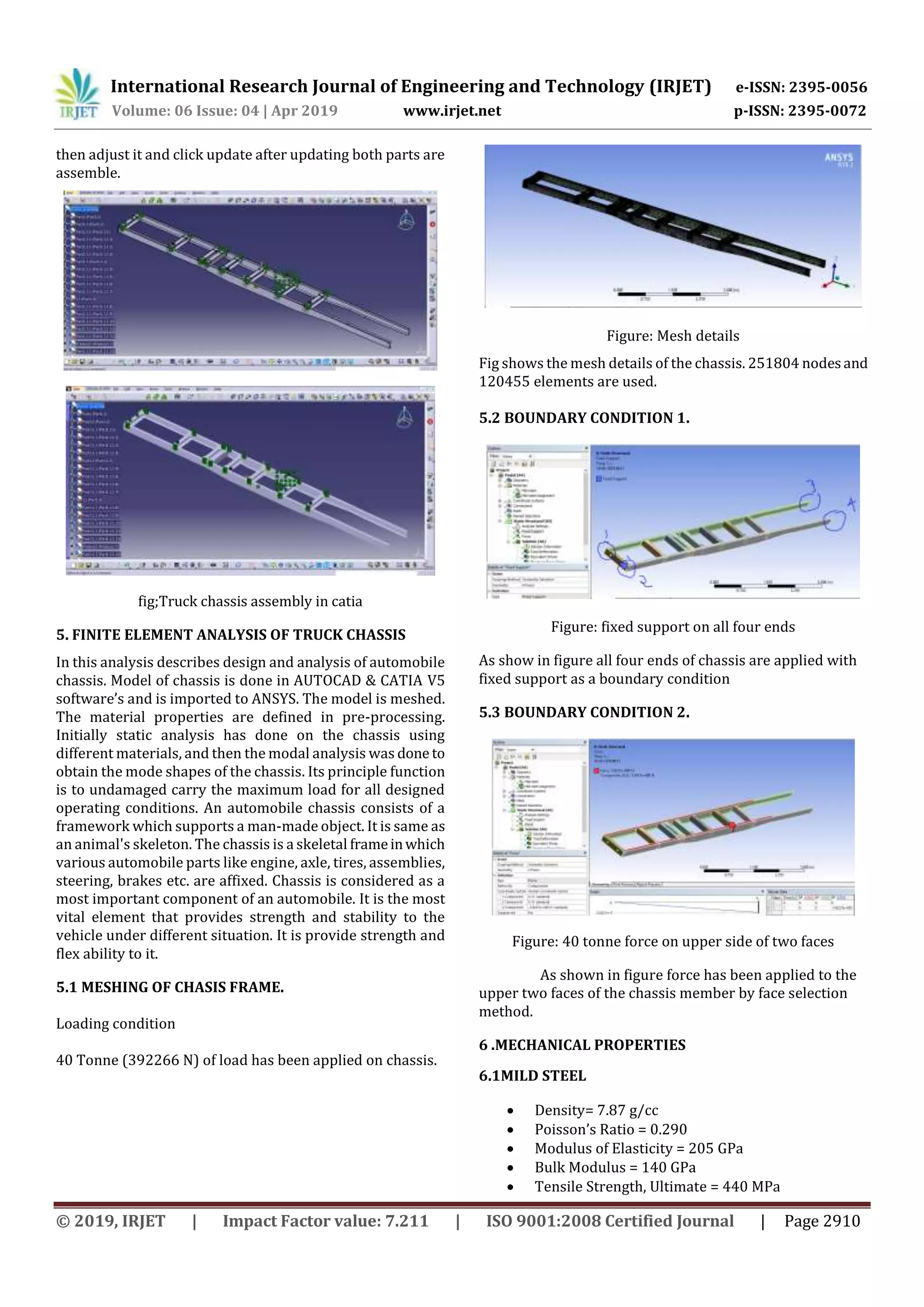 International Research Journal of Engineering and Technology (IRJET) e-ISSN: 2395-0056
Volume: 06 Issue: 04 | Apr 2019 www.irjet.net p-ISSN: 2395-0072
© 2019, IRJET | Impact Factor value: 7.211 | ISO 9001:2008 Certified Journal | Page 2910
then adjust it and click update after updating both parts are
assemble.
fig;Truck chassis assembly in catia
5. FINITE ELEMENT ANALYSIS OF TRUCK CHASSIS
In this analysis describes design and analysis of automobile
chassis. Model of chassis is done in AUTOCAD & CATIA V5
software’s and is imported to ANSYS. The model is meshed.
The material properties are defined in pre-processing.
Initially static analysis has done on the chassis using
different materials, and then the modal analysis was done to
obtain the mode shapes of the chassis. Its principle function
is to undamaged carry the maximum load for all designed
operating conditions. An automobile chassis consists of a
framework which supports a man-made object. It is same as
an animal's skeleton. The chassis is a skeletal frameinwhich
various automobile parts like engine, axle, tires, assemblies,
steering, brakes etc. are affixed. Chassis is considered as a
most important component of an automobile. It is the most
vital element that provides strength and stability to the
vehicle under different situation. It is provide strength and
flex ability to it.
5.1 MESHING OF CHASIS FRAME.
Loading condition
40 Tonne (392266 N) of load has been applied on chassis.
Figure: Mesh details
Fig shows the mesh details of the chassis. 251804 nodesand
120455 elements are used.
5.2 BOUNDARY CONDITION 1.
Figure: fixed support on all four ends
As show in figure all four ends of chassis are applied with
fixed support as a boundary condition
5.3 BOUNDARY CONDITION 2.
Figure: 40 tonne force on upper side of two faces
As shown in figure force has been applied to the
upper two faces of the chassis member by face selection
method.
6 .MECHANICAL PROPERTIES
6.1MILD STEEL
 Density= 7.87 g/cc
 Poisson’s Ratio = 0.290
 Modulus of Elasticity = 205 GPa
 Bulk Modulus = 140 GPa
 Tensile Strength, Ultimate = 440 MPa
 