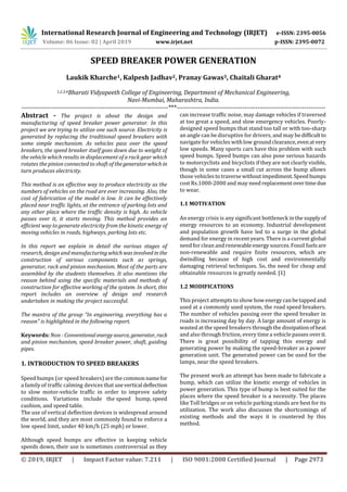 International Research Journal of Engineering and Technology (IRJET) e-ISSN: 2395-0056
Volume: 06 Issue: 02 | April 2019 www.irjet.net p-ISSN: 2395-0072
© 2019, IRJET | Impact Factor value: 7.211 | ISO 9001:2008 Certified Journal | Page 2973
SPEED BREAKER POWER GENERATION
Laukik Kharche1, Kalpesh Jadhav2, Pranay Gawas3, Chaitali Gharat4
1,2,3,4Bharati Vidyapeeth College of Engineering, Department of Mechanical Engineering,
Navi-Mumbai, Maharashtra, India.
---------------------------------------------------------------------***----------------------------------------------------------------------
Abstract - The project is about the design and
manufacturing of speed breaker power generator. In this
project we are trying to utilize one such source. Electricity is
generated by replacing the traditional speed breakers with
some simple mechanism. As vehicles pass over the speed
breakers, the speed breaker itself goes down due to weight of
the vehicle which results in displacement of a rack gear which
rotates the pinion connected to shaft of thegeneratorwhich in
turn produces electricity.
This method is an effective way to produce electricity as the
numbers of vehicles on the road are ever increasing. Also, the
cost of fabrication of the model is low. It can be effectively
placed near traffic lights, at the entrance of parking lots and
any other place where the traffic density is high. As vehicle
passes over it, it starts moving. This method provides an
efficient way to generate electricity from the kinetic energy of
moving vehicles in roads, highways, parking lots etc.
In this report we explain in detail the various stages of
research, design and manufacturingwhich wasinvolved inthe
construction of various components such as springs,
generator, rack and pinion mechanism. Most of the parts are
assembled by the students themselves. It also mentions the
reason behind using the specific materials and methods of
construction for effective working of the system. In short, this
report includes an overview of design and research
undertaken in making the project successful.
The mantra of the group “In engineering, everything has a
reason” is highlighted in the following report.
Keywords: Non - Conventionalenergysource, generator, rack
and pinion mechanism, speed breaker power, shaft, guiding
pipes.
1. INTRODUCTION TO SPEED BREAKERS
Speed bumps (or speed breakers) are the commonnamefor
a family of traffic calming devices that usevertical deflection
to slow motor-vehicle traffic in order to improve safety
conditions. Variations include the speed hump, speed
cushion, and speed table.
The use of vertical deflection devices is widespread around
the world, and they are most commonly found to enforce a
low speed limit, under 40 km/h (25 mph) or lower.
Although speed bumps are effective in keeping vehicle
speeds down, their use is sometimes controversial as they
can increase traffic noise, may damage vehicles if traversed
at too great a speed, and slow emergency vehicles. Poorly-
designed speed bumps that stand too tall or with too-sharp
an angle can be disruptive for drivers, and may bedifficultto
navigate for vehicles withlow groundclearance, evenatvery
low speeds. Many sports cars have this problem with such
speed bumps. Speed bumps can also pose serious hazards
to motorcyclists and bicyclists if they are not clearly visible,
though in some cases a small cut across the bump allows
those vehiclestotraversewithoutimpediment.Speedbumps
cost Rs.1000-2000 and may needreplacementovertimedue
to wear.
1.1 MOTIVATION
An energy crisis is any significant bottleneck in the supply of
energy resources to an economy. Industrial development
and population growth have led to a surge in the global
demand for energy in recent years. There is a current global
need for clean and renewableenergy sources.Fossil fuelsare
non-renewable and require finite resources, which are
dwindling because of high cost and environmentally
damaging retrieval techniques. So, the need for cheap and
obtainable resources is greatly needed. [1]
1.2 MODIFICATIONS
This project attempts to show howenergycanbetapped and
used at a commonly used system, the road speed breakers.
The number of vehicles passing over the speed breaker in
roads is increasing day by day. A large amount of energy is
wasted at the speed breakers through the dissipationofheat
and also through friction, every time a vehicle passes overit.
There is great possibility of tapping this energy and
generating power by making the speed-breaker as a power
generation unit. The generated power can be used for the
lamps, near the speed breakers.
The present work an attempt has been made to fabricate a
bump, which can utilize the kinetic energy of vehicles in
power generation. This type of bump is best suited for the
places where the speed breaker is a necessity. The places
like Toll bridges or on vehicle parking stands are best for its
utilization. The work also discusses the shortcomings of
existing methods and the ways it is countered by this
method.
 