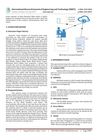 International Research Journal of Engineering and Technology (IRJET) e-ISSN: 2395-0056
Volume: 06 Issue: 04 | Apr 2019 www.irjet.net p-ISSN: 2395-0072
© 2019, IRJET | Impact Factor value: 7.211 | ISO 9001:2008 Certified Journal | Page 2986
prime minister of India Narendra Modi which is India’s
largest ever cleanliness drive to clean the streets ,roads and
infrastructure of the country’s 4,014satutaory cities and
towns.
3. LITERATURE REVIEW
A. Literature Paper Survey:
However, large numbers of researches have done
previously on such waste management techniques. In
Efficient Waste Collection System by authors Saurabh
Dugdhe, Pooja Shelar, Sajuli Jire and Anuja Apte have
considered dustbins equippedwithRFID,ultrasonic sensors,
gas sensors working on Wi-Fibasedcommunicationwith the
central server [1]. The server calculates the shortestroutefor
the collection of the wastes from the dustbins and escalates
it to the further collection process. The major disadvantage
here is the use of Wi-Fi sensors limit the application of such
system to a small area and Moreover, gas sensor is used to
detect level of carbon monoxides in the dustbinswhichitself
is not sufficient to measure the quality of the air in the
dustbins. In Smart Recycle Bin[2] by authors Mohd Helmy
Abd Wahab, Aeslina Abdul Kadir, Mohd Razali Tomari,
Mohamad Hairol Jabbar have proposed a system that
rewards the users by calculating points on the basis of
weight and the type of wastes inserted in themusinga waste
type detection system.Thissystemeliminatestheproblemof
waste sorting as user’s points is deductedifthetypeof waste
inserted does not match with the type of dustbin, but
detecting the type of the waste isnotyetfiguredandremains
conceptual. In addition, nothing have done to eliminate the
problem of the collection of waste. In Smarting:SmartWaste
Management System [3], the proposedsystempresented,and
the methodology is quite well, but if theyuseclustersintheir
system, efficiency would been maximized. Moreover, no
attention are made on the toxicity as it can still cause harm
to their environments even if they are not full.
B. Proposed System:
This system consist of interaction between the
dustbin module and the authority. The main aim isto reduce
the work of managing the dustbin around the city bymaking
them traceable, which makes the work easier. To make the
use of “A*” algorithm to provide the shortest distance
between all the filled dustbin’s and driver. The
user/authority will be able to start and know the data of
each dustbin. The dustbin will collect the waste and inform
the authority when it is filled, so that the dustbin can be
emptied regularly and the surrounding is kept clean. This in
result keeps deadly diseases away from growing. This
system can be upgraded gradually making it more reliable.
Smarter the system smarter the city. Each dustbin has the
ability to close the lid when it is filled to its maximum level
lid can be opened by the driver collecting the bin. Influence
the Smart City project in cheaper price.
FIG-1: Basic Conceptual Diagram [2]
4. EXPERIMENTATION
The experimental setup of the smart bin is showninfigure 2.
The components used for the model are as described below:
A. Arduino UNO:
Arduino UNO comes with 6 analogpinsand13GPIO
pins. It is a basic microcontroller with less features but it is
cost efficient.
B. ESP8266:
ESP 8266 module is a Wi-Fi enable chipwithbuiltin
TCP protocol. It connects the Arduinotointernet,specifically
cloud service (ThingSpeak)
C. GPS:
GPS NEO-6M is a cheap gps module available in the
market. It is the perfect module to work with as it gives
accurate location outside environment. GPS will give the
location of the bin 24x7.
D. Ultrasonic Sensor:
The HC-SR04 ultrasonic sensor will calculate the
distance vacant inside the bin.
E. Servo Motor:
Servo motor is used to close thelidwhenthe binhas
reached its threshold value, this lid can be opened by the
collector to prevent overspill of garbage.
F. Cloud:
Cloud is the main interfacing platform to visualize
the real time data. Thingspeak is a cloud service provider
that’s well secured and has a premium to control up to
1000+ devices and huge database storage.
 