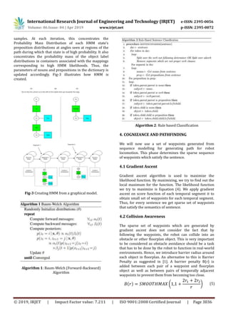 International Research Journal of Engineering and Technology (IRJET) e-ISSN: 2395-0056
Volume: 06 Issue: 04 | Apr 2019 www.irjet.net p-ISSN: 2395-0072
© 2019, IRJET | Impact Factor value: 7.211 | ISO 9001:2008 Certified Journal | Page 3036
samples. At each iteration, this concentrates the
Probability Mass Distribution of each HMM state’s
preposition distributions at angles seen at regions of the
path during which that state is of high probability. It also
concentrates the probability mass of the object label
distributions in containers associated with the mappings
corresponding to high HMM likelihoods. Thus, the
parameters of nouns and prepositions in the dictionary is
updated accordingly. Fig-3 illustrates how HMM is
created.
Fig-3 Creating HMM from a graphical model.
Algorithm 1: Baum-Welch (Forward-Backward)
Algorithm
Algorithm 2: Rule based Classification
4. COGNIZANCE AND PATHFINDING
We will now use a set of waypoints generated from
sequence modelling for generating path for robot
locomotion. This phase determines the sparse sequence
of waypoints which satisfy the sentence.
4.1 Gradient Ascent
Gradient ascent algorithm is used to maximize the
likelihood function. By maximizing, we try to find out the
local maximum for the function. The likelihood function
we try to maximize is Equation (4). We apply gradient
ascent on score function of each temporal segment it to
obtain small set of waypoints for each temporal segment.
Thus, for every sentence we get sparse set of waypoints
that satisfy the semantics of sentence.
4.2 Collision Awareness
The sparse set of waypoints which are generated by
gradient ascent does not consider the fact that by
following the waypoints, the robot can collide into an
obstacle or other floorplan object. This is very important
to be considered as obstacle avoidance should be a task
that has to be done by the robot to function in real-world
environments. Hence, we introduce barrier radius around
each object in floorplan. An alternative to this is Barrier
Penalty as suggested in [1]. A barrier penalty B(r) is
added between each pair of a waypoint and floorplan
object as well as between pairs of temporally adjacent
waypoints to prevent them from becoming too close.
𝐵(𝑟) = 𝑆𝑀𝑂𝑂𝑇𝐻𝑀𝐴𝑋 (1,1 +
2𝑟1 + 2𝑟2
𝑟
) (5)
 