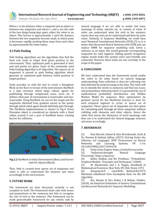 International Research Journal of Engineering and Technology (IRJET) e-ISSN: 2395-0056
Volume: 06 Issue: 04 | Apr 2019 www.irjet.net p-ISSN: 2395-0072
© 2019, IRJET | Impact Factor value: 7.211 | ISO 9001:2008 Certified Journal | Page 3037
Where r is the distance either a waypoint and an object or
between two waypoints and where r1 and r2 are the radii
of the two things being kept apart, either the robot or an
object. This barrier is approximately 1 until the distance
between the two waypoints become small, at which point
it decreases rapidly, pushing them away from each other
by approximately the robot radius.
4.3 Path Finding
Path finding algorithms are the algorithms that find the
least cost route to target from given position in the
environment. Thus, optimized path is generated if start
and end points are given. Some of the commonly used
Path-Finding Algorithm is A* Algorithm. The sparse set of
waypoints is passed to path finding algorithm which
generate an optimized path between initial position to
target position.
Unity provides us with the tool to create a Navigation
Mesh on the floor or terrain of the environment. NavMesh
is a data structure which helps robotic agents for
pathfinding through complicated areas, turns etc. It
defines what part of environment is traversable and non-
traversable. Using NavMesh we can set the target and the
waypoints obtained from gradient ascent as the points
through which robot agent should definitely pass through.
The NavMesh Implementation is shown in Fig-4. Every
Floorplan object is considered an obstacle with a fixed
radius around it not a part of NavMesh hence creating
barrier for collisions.
Fig 2.2 NavMesh in Unity Environment (Blue) and barrier
radii for objects (Black)
Thus, Path is created from sparse set of waypoints and
robot is able to understand the sentence and move
accordingly in the environment.
5. FUTURE WORK
The framework we have discussed certainly is not
complete in itself. The framework deals only with nouns
and prepositions in the sentences but fails to recognize
the role of verb in the sentence. This framework can be
made generalizable framework for any robotic task by
natural language if we are able to model and learn
meanings of verbs, adverbs etc. in context of robot. If
robot can understand what the verb in the sentence
means then any task can be understood and done by same
robot. Similarly, in Sequence Modelling, we could have
used Temporal Convolutional Networks (TCN) [7] as it is
better than Recurrent Neural Network with LSTM and can
replace HMM for sequence modelling task. Given a
sentence as an input, this would generate corresponding
waypoints for each segment. Adding speech recognition
engine would make this system more user-friendly and
connected. However, these tasks are not currently in the
scope of the paper.
6. CONCLUSION
We have understood how the framework would enable
the robot to do tasks based on natural language
understanding. Data collection is done for collecting raw
data followed by preprocessing on the data. The robot will
try to identify the words in sentences and find out nouns
and prepositions, following which it is grounded by use of
mathematical probability distributions and Hidden
Markov Model for sequence. Now optimization by
gradient ascent for the likelihood function is done for
each temporal segment to arrive at sparse set of
waypoints. These sparse set of waypoints are then given
for calculating path through all these waypoints without
colliding with obstacles and other objects. Hence the
robot first learns the dictionary of word meanings and
then use it to understand the natural language sentence
and move accordingly.
7. REFERENCES
[1] Paul Barrett, Daniel & Alan Bronikowski, Scott &
Yu, Haonan & Siskind, Jeffrey. (2017). Driving Under the
Influence (of Language). IEEE Transactions on Neural
Networks and Learning Systems. PP. 1-16.
10.1109/TNNLS.2017.2693278.
[2] Unity Game Engine: https://unity3d.com/unity
[3] “Industrial-Strength Natural Language
Processing”: https://spacy.io/
[4] Koller, Daphne and Nir Friedman. “Probabilistic
Graphical Models - Principles and Techniques.” (2009).
[5] M. Abramowitz and I. A. Stegun, Handbook of
Mathematical Functions. New York, NY, USA: Dover, 1972
[6] Dempster,A.P. ; Liard,N.M.; Rubin,D.B.(1977)
Maximum Likelihood from Incomplete Data via the EM
Algorithm.
[7] Bai, Shaojie & Zico Kolter, J & Koltun, Vladlen.
(2018). An Empirical Evaluation of Generic Convolutional
and Recurrent Networks for Sequence Modelling.
 