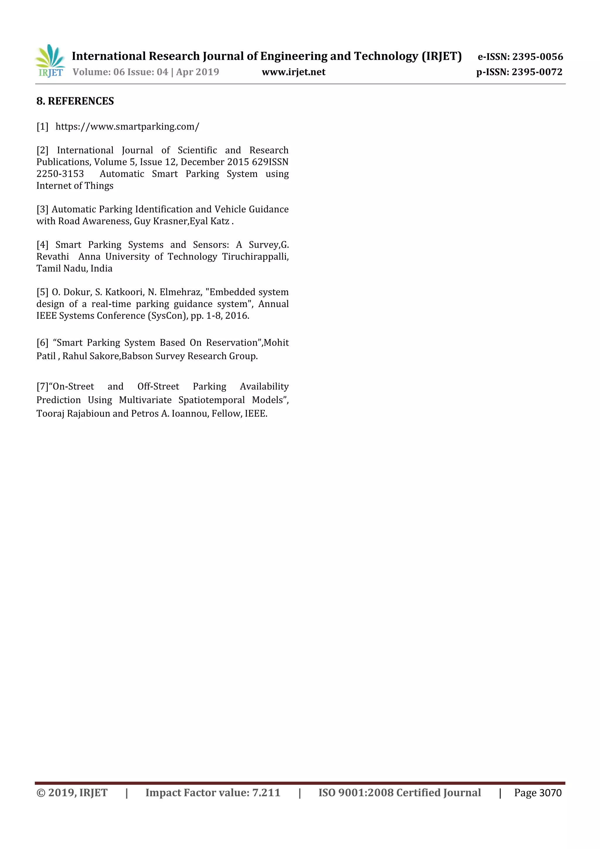 International Research Journal of Engineering and Technology (IRJET) e-ISSN: 2395-0056
Volume: 06 Issue: 04 | Apr 2019 www.irjet.net p-ISSN: 2395-0072
© 2019, IRJET | Impact Factor value: 7.211 | ISO 9001:2008 Certified Journal | Page 3070
8. REFERENCES
[1] https://www.smartparking.com/
[2] International Journal of Scientific and Research
Publications, Volume 5, Issue 12, December 2015 629ISSN
2250-3153 Automatic Smart Parking System using
Internet of Things
[3] Automatic Parking Identification and Vehicle Guidance
with Road Awareness, Guy Krasner,Eyal Katz .
[4] Smart Parking Systems and Sensors: A Survey,G.
Revathi Anna University of Technology Tiruchirappalli,
Tamil Nadu, India
[5] O. Dokur, S. Katkoori, N. Elmehraz, "Embedded system
design of a real-time parking guidance system", Annual
IEEE Systems Conference (SysCon), pp. 1-8, 2016.
[6] “Smart Parking System Based On Reservation”,Mohit
Patil , Rahul Sakore,Babson Survey Research Group.
[7]“On-Street and Off-Street Parking Availability
Prediction Using Multivariate Spatiotemporal Models”,
Tooraj Rajabioun and Petros A. Ioannou, Fellow, IEEE.
 
