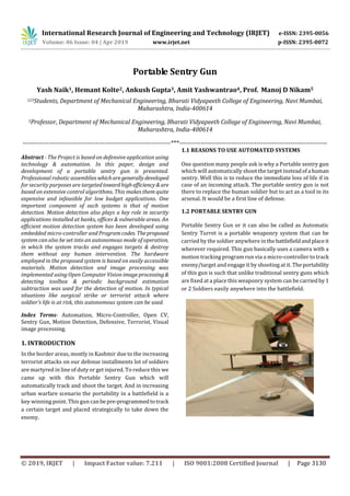 International Research Journal of Engineering and Technology (IRJET) e-ISSN: 2395-0056
Volume: 06 Issue: 04 | Apr 2019 www.irjet.net p-ISSN: 2395-0072
© 2019, IRJET | Impact Factor value: 7.211 | ISO 9001:2008 Certified Journal | Page 3130
Portable Sentry Gun
Yash Naik1, Hemant Kolte2, Ankush Gupta3, Amit Yashwantrao4, Prof. Manoj D Nikam5
123Students, Department of Mechanical Engineering, Bharati Vidyapeeth College of Engineering, Navi Mumbai,
Maharashtra, India-400614
5Professor, Department of Mechanical Engineering, Bharati Vidyapeeth College of Engineering, Navi Mumbai,
Maharashtra, India-400614
---------------------------------------------------------------------***---------------------------------------------------------------------
Abstract - The Project is based on defensive application using
technology & automation. In this paper, design and
development of a portable sentry gun is presented.
Professional robotic assemblies whicharegenerallydeveloped
for security purposes are targetedtowardhighefficiency&are
based on extensive control algorithms. This makes them quite
expensive and infeasible for low budget applications. One
important component of such systems is that of motion
detection. Motion detection also plays a key role in security
applications installed at banks, offices & vulnerable areas. An
efficient motion detection system has been developed using
embedded micro-controller and Program codes. Theproposed
system can also be set into an autonomous mode of operation,
in which the system tracks and engages targets & destroy
them without any human intervention. The hardware
employed in the proposed system is based on easily accessible
materials. Motion detection and image processing was
implemented using Open Computer Vision imageprocessing&
detecting toolbox & periodic background estimation
subtraction was used for the detection of motion. In typical
situations like surgical strike or terrorist attack where
soldier’s life is at risk, this autonomous system can be used.
Index Terms- Automation, Micro-Controller, Open CV,
Sentry Gun, Motion Detection, Defensive, Terrorist, Visual
image processing.
1. INTRODUCTION
In the border areas, mostly in Kashmir due to the increasing
terrorist attacks on our defense installments lot of soldiers
are martyred in line of duty or get injured. To reduce this we
came up with this Portable Sentry Gun which will
automatically track and shoot the target. And in increasing
urban warfare scenario the portability in a battlefield is a
key winning point. This gun canbepre-programmedtotrack
a certain target and placed strategically to take down the
enemy.
1.1 REASONS TO USE AUTOMATED SYSTEMS
One question many people ask is why a Portable sentry gun
which will automatically shoot the target insteadofa human
sentry. Well this is to reduce the immediate loss of life if in
case of an incoming attack. The portable sentry gun is not
there to replace the human soldier but to act as a tool in its
arsenal. It would be a first line of defense.
1.2 PORTABLE SENTRY GUN
Portable Sentry Gun or it can also be called as Automatic
Sentry Turret is a portable weaponry system that can be
carried by the soldier anywhere in thebattlefieldandplaceit
wherever required. This gun basically uses a camera with a
motion tracking program run via a micro-controller to track
enemy/target and engage it by shooting at it. The portability
of this gun is such that unlike traditional sentry guns which
are fixed at a place this weaponry system can be carriedby1
or 2 Soldiers easily anywhere into the battlefield.
 