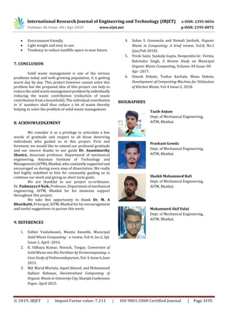 International Research Journal of Engineering and Technology (IRJET) e-ISSN: 2395-0056
Volume: 06 Issue: 04 | Apr 2019 www.irjet.net p-ISSN: 2395-0072
© 2019, IRJET | Impact Factor value: 7.211 | ISO 9001:2008 Certified Journal | Page 3195
 Environment friendly.
 Light weight and easy to use.
 Tendency to reduce landfills space in near future.
7. CONCLUSION
Solid waste management is one of the serious
problems today and with growing population, it is getting
worst day by day. This project however cannot solve this
problem but the proposed idea of this project can help to
reduce the solid waste managementproblembyindividually
reducing the waste contribution (reduction of waste
contribution from a household). The individual contribution
in ‘n’ numbers shall thus reduce a lot of waste thereby
helping to solve the problem of solid waste management.
8. ACKNOWLEDGEMENT
We consider it as a privilege to articulate a few
words of gratitude and respect to all those deserving
individuals who guided us in this project. First and
foremost, we would like to extend our profound gratitude
and our sincere thanks to our guide Dr. Anantmurthy
Shastry, Associate professor, Department of mechanical
engineering, Anjuman Institute of Technology and
Management(AITM),Bhatkal,whoconstantlysupportedand
encouraged us during every step of dissertation. We really
feel highly indebted to him for constantly guiding us to
continue our work and giving us short term goals.
We are thankful to our project co-ordinator,
Dr. Padmayya S Naik, Professor, Department of mechanical
engineering, AITM, Bhatkal for his immense support
throughout this project.
We take this opportunity to thank Dr. M. A
Bhavikatti, Principal, AITM, Bhatkal for his encouragement
and useful suggestions to pursue this work.
9. REFERENCES
1. Esther Vanlalmawii, Mamta Awasthi, Municipal
Solid Waste Composting - a review, Vol-4, Iss-2, Spl.
Issue-1, April -2016.
2. K. Udhaya Kumar, Henock, Tsegay, Conversion of
Solid Waste into Bio Fertilizer byVermicomposting-a
Case Study of Padmanadapuram, Vol. 4,Issue6,June
2015.
3. Md. Maruf Mortula, Aqeel Ahmed, and Mohammod
Hafizur Rahman, Decentralized Composting of
Organic Waste in UniversityCity,SharjahConference
Paper, April 2015.
4. Suhas S. Gonawala and Hemali Jardosh, Organic
Waste in Composting: A brief review, Vol.8, No.1
(Jan/Feb 2018).
5. Vivek Saini, Sankalp Gupta, Roopendra kr. Verma,
Balvindra Singh, A Review Study on Municipal
Organic Waste Composting, Volume: 04 Issue: 04
Apr -2017.
6. Dinesh Dekate, Tushar Karhale, Mona Dekate,
Development of Composting Machine for Utilization
of Kitchen Waste, Vol-4 Issue-2, 2018.
BIOGRAPHIES
Taaib Anjum
Dept. of Mechanical Engineering,
AITM, Bhatkal.
Prashant Gowda
Dept. of Mechanical Engineering,
AITM, Bhatkal.
Shaikh Mohammed Rafi
Dept. of Mechanical Engineering,
AITM, Bhatkal.
Mohammed Akif Dalal
Dept. of Mechanical Engineering,
AITM, Bhatkal.
 