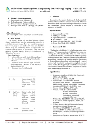 International Research Journal of Engineering and Technology (IRJET) e-ISSN: 2395-0056
Volume: 06 Issue: 04 | Apr 2019 www.irjet.net p-ISSN: 2395-0072
© 2019, IRJET | Impact Factor value: 7.211 | ISO 9001:2008 Certified Journal | Page 2
 Software resource required
1. Operating system : Windows 10.
2. Coding Language : Python and Java.
3. Framework used :Django version 1.10.
4. Packages used : Open CV 2, Numpy, SMTP, MEME.
1.3 Input Resources
We are using PIR sensor and camera as a input device.
 P.I.R. Sensor
PIR sensors allow you to sense motion, almost
always used to detect whether a human has moved in or
out of the sensors range. They are small, inexpensive,
low-power, easy to use and don't wear out. For that
reason they are commonly found in appliances and
gadgets used in homes or businesses. They are often
referred to as PIR, "Passive Infrared", "Pyro electric", or
"IR motion" sensors.
Specifications:-
 Infrared Sensor with Control Circuit Board
 The Sensitivity and Holding Time Can be
adjusted
 Sensitive Setting: Turn to Right,Distance
Increases(about 7M);Turn to Left,Distance
Reduce(About 3M)
 Blockade time: 2.5s(Default)
 Camera
Camera is used to capture the image. As the human body
low level infrared radiationcomesincontactwithPIRsensor
then sensor sends signals to the computersystemtoactivate
the camera.5MP Camera module is connected to the
Raspberry pi module.
Specifications:-
 Connection Type:- USB
 USB Type:- USB 2.0
 Optical Resolution:- True 640x480
 Focal length:- 2.3mm
 Image Capture:- 640x480, 1.3MP, 3Mp,5MP.
 Frame Rate(Max):- 640x480@30
 Raspberry Pi 3 B+
The Raspberry Pi 3 Model B+ is the latest product in the
Raspberry Pi 3 range, boasting a 64-bit quad core processor
running at 1.4GHz, dual-band 2.4GHz and 5GHz wireless
LAN, Bluetooth 4.2/BLE, faster Ethernet, and Poe capability
via a separate Poe HAT. The dual-band wireless LAN comes
with modular compliance certification,allowingtheboardto
be designed into end products with significantly reduced
wireless LAN compliance testing, improving both cost and
time to market. The Raspberry Pi 3 Model B+ maintains the
same mechanical footprint as both the Raspberry Pi2Model
B and the Raspberry Pi 3 Model B.
Specification:-
 Processor:-Broadcom BCM2837B0, Cortex-A53
64-bit SoC @ 1.4GHz
 Memory:-1GB LPDDR2 SDRAM
 Connectivity:- 1-2.4GHz and 5GHz IEEE
802.11.b/g/n/ac wireless LAN, Bluetooth 4.2,
BLE 2-Gigabit Ethernet over USB 2.0 (maximum
throughput 300Mbps), 3-4 × USB 2.0 ports
 Access:-Extended 40-pin GPIO header
 Video & Sound:- 1 × full size HDMI
MIPI DSI display port
MIPI CSI camera port
4 pole stereo output and
compositevideo port
 Multimedia:-H.264, MPEG-4 decode (1080p30);
H.264 encode (1080p30); OpenGL ES 1.1, 2.0
graphics
 SD Card Support:-Micro SD format for loading
operating system and data storage
 Input Power:-5V/2.5A DC via micro USB
connector 5V DC via GPIO header Power over
Ethernet (PoE)–enabled (requires separate PoE
HAT)
 Environment:-Operating temperature, 0–50°C
1 Vcc Input voltage is +5V
for typical
applications. Can
range from 4.5V-
12V
2 High/Low
Ouput
(Dout)
Digital pulse high
(3.3V) when
triggered (motion
detected) digital
low(0V) when
idle(no motion
detected
3 Ground Connected to
ground of circuit
 