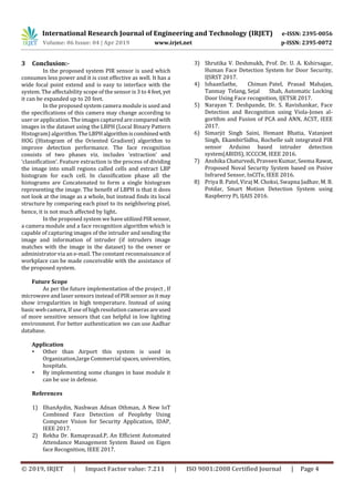 International Research Journal of Engineering and Technology (IRJET) e-ISSN: 2395-0056
Volume: 06 Issue: 04 | Apr 2019 www.irjet.net p-ISSN: 2395-0072
© 2019, IRJET | Impact Factor value: 7.211 | ISO 9001:2008 Certified Journal | Page 4
3 Conclusion:-
In the proposed system PIR sensor is used which
consumes less power and it is cost effective as well. It has a
wide focal point extend and is easy to interface with the
system. The affectability scope of the sensor is 3 to4feet, yet
it can be expanded up to 20 feet.
In the proposed system camera module is used and
the specifications of this camera may change according to
user or application. The images captured are comparedwith
images in the dataset using the LBPH (Local Binary Pattern
Histogram) algorithm.TheLBPHalgorithmiscombined with
HOG (Histogram of the Oriented Gradient) algorithm to
improve detection performance. The face recognition
consists of two phases viz. includes ‘extraction’ and
‘classification’. Feature extraction is the process of dividing
the image into small regions called cells and extract LBP
histogram for each cell. In classification phase all the
histograms are Concatenated to form a single histogram
representing the image. The benefit of LBPH is that it does
not look at the image as a whole, but instead finds its local
structure by comparing each pixel to its neighboring pixel,
hence, it is not much affected by light.
In the proposed system we haveutilizedPIRsensor,
a camera module and a face recognition algorithm which is
capable of capturing images of the intruder and sending the
image and information of intruder (if intruders image
matches with the image in the dataset) to the owner or
administrator via an e-mail. The constant reconnaissance of
workplace can be made conceivable with the assistance of
the proposed system.
Future Scope
As per the future implementation of the project , If
microwave and laser sensors instead of PIR sensor as it may
show irregularities in high temperature. Instead of using
basic web camera, If use of high resolution cameras areused
of more sensitive sensors that can helpful in low lighting
environment. For better authentication we can use Aadhar
database.
Application
• Other than Airport this system is used in
Organization,large Commercial spaces,universities,
hospitals.
• By implementing some changes in base module it
can be use in defense.
References
1) IlhanAydin, Nashwan Adnan Othman, A New IoT
Combined Face Detection of Peopleby Using
Computer Vision for Security Application, IDAP,
IEEE 2017.
2) Rekha Dr. Ramaprasad.P, An Efficient Automated
Attendance Management System Based on Eigen
face Recognition, IEEE 2017.
3) Shrutika V. Deshmukh, Prof. Dr. U. A. Kshirsagar,
Human Face Detection System for Door Security,
IJSRST 2017.
4) IshaanSathe, Chiman Patel, Prasad Mahajan,
Tanmay Telang, Sejal Shah, Automatic Locking
Door Using Face recognition, IJETSR 2017.
5) Narayan T. Deshpande, Dr. S. Ravishankar, Face
Detection and Recognition using Viola-Jones al-
gorithm and Fusion of PCA and ANN, ACST, IEEE
2017.
6) Simarjit Singh Saini, Hemant Bhatia, Vatanjeet
Singh, EkambirSidhu, Rochelle salt integrated PIR
sensor Arduino based intruder detection
system(ABIDS), ICCCCM, IEEE 2016.
7) Anshika Chaturvedi, Praveen Kumar, Seema Rawat,
Proposed Noval Security System based on Pssive
Infrared Sensor, InCITe, IEEE 2016.
8) Priya B. Patel, Viraj M. Choksi, Swapna Jadhav, M. B.
Potdar, Smart Motion Detection System using
Raspberry Pi, IJAIS 2016.
 