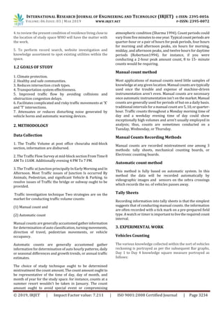 INTERNATIONAL RESEARCH JOURNAL OF ENGINEERING AND TECHNOLOGY (IRJET) E-ISSN: 2395-0056
VOLUME: 06 ISSUE: 03 | MAR 2019 WWW.IRJET.NET P-ISSN: 2395-0072
© 2019, IRJET | Impact Factor value: 7.211 | ISO 9001:2008 Certified Journal | Page 3234
4. to review the present condition of residencelivingcloseto
the location of study space WHO will have the matter with
the work.
5. To perform record search, website investigation and
knowledge assortment to spot existing utilities within the
space.
1.2 GOALS OF STUDY
1. Climate protection.
2. Healthy and safe communities.
3. Reduces intersection crash types.
4. Transportation system effectiveness.
5. Improved traffic flow by avoiding collisions and
obstruction congestion delays.
6. Facilitates complicated and risky traffic movements at 'X'
and 'T' intersections.
7. Attenuates or reduces disturbing noise generated by
vehicle horns and automatic warning devices.
2. METHODOLOGY
Data Collection
1. The Traffic Volume at post office chouraha mid-block
section, information are disbursed.
2. The Traffic Flow Survey at mid-block section FromTime8
AM To 11AM. Additionally evening 4 PM To 7 PM.
3. The Traffic at Junction principally In Early Morning and In
Afternoon. Most Traffic issues of Junction Is occurred By
Animals, Pedestrian, and significant Vehicle & Parking. to
resolve issues of Traffic the bridge or subway ought to be
provided.
Traffic investigation technique Two strategies are on the
market for conducting traffic volume counts:
(1) Manual count and
(2) Automatic count
Manual counts are generally accustomedgatherinformation
for determination of auto classification, turningmovements,
direction of travel, pedestrian movements, or vehicle
occupancy.
Automatic counts are generally accustomed gather
information for determination of auto hourly patterns, daily
or seasonal differences and growth trends, or annual traffic
estimates.
The choice of study technique ought to be determined
mistreatment the count amount. The count amount ought to
be representative of the time of day, day of month, and
month of year for the study space. for instance, counts at a
summer resort wouldn't be taken in January. The count
amount ought to avoid special event or compromising
atmospheric condition (Sharma 1994). Count periods could
vary from five minutes to one year.Typical countperiods are
quarter-hour or a pair of hours for peak periods, four hours
for morning and afternoon peaks, six hours for morning,
midday, and afternoon peaks, and twelve hours for daytime
periods (Robertson1994). for instance, if you were
conducting a 2-hour peak amount count, 8 to 15- minute
counts would be requiring.
Manual count method
Most applications of manual counts need little samples of
knowledge at any given location. Manual countsaretypically
used once the trouble and expense of machine-driven
instrumentation aren't even. Manual counts are necessary
once automatic instrumentation isn't on the market.Manual
counts are generally used for periods of but on a daily basis.
traditional intervals for a manual count are 5,10,orquarter-
hour. Traffic counts throughout a Monday morning time of
day and a weekday evening time of day could show
exceptionally high volumes and aren't usually employed in
analysis; thus, counts are sometimes conducted on a
Tuesday, Wednesday, or Thursday.
Manual Counts Recording Methods
Manual counts are recorded mistreatment one among 3
methods: tally sheets, mechanical counting boards, or
Electronic counting boards.
Automatic count method
This method is fully based on automatic system. In this
method the data will be recorded automatically by
videographic images and sensors on the zebra crossings
which records the no. of vehicles passes away.
Tally Sheets
Recording information into tally sheets is that the simplest
suggests that of conducting manual counts. the information
are often recorded with a tick mark on a pre-prepared field
type. A watch or timer is important tolivethe requiredcount
interval.
3. EXPERIMENTAL WORK
Vehicles Counting
The various knowledge collected within the sort of vehicles
reckoning is portrayed as per the subsequent Bar graphs,
Day 1 to Day 4 knowledge square measure portrayed as
follows:
 