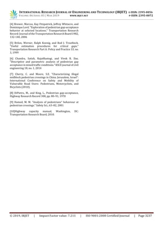 INTERNATIONAL RESEARCH JOURNAL OF ENGINEERING AND TECHNOLOGY (IRJET) E-ISSN: 2395-0056
VOLUME: 06 ISSUE: 03 | MAR 2019 WWW.IRJET.NET P-ISSN: 2395-0072
© 2019, IRJET | Impact Factor value: 7.211 | ISO 9001:2008 Certified Journal | Page 3237
[4] Brewer, Marcus, Kay Fitzpatrick, Jeffrey Whitacre, and
Dominique Lord. "Exploration of pedestrian gap-acceptance
behavior at selected locations." Transportation Research
Record: Journal of the Transportation ResearchBoard1982,
132-140, 2006
[5] Brilon, Werner, Ralph Koenig, and Rod J. Troutbeck.
"Useful estimation procedures for critical gaps."
Transportation Research Part A: Policy and Practice 33, no.
3, 1999
[6] Chandra, Satish, RajatRastogi, and Vivek R. Das.
"Descriptive and parametric analysis of pedestrian gap
acceptance in mixed traffic conditions." KSCE journal of civil
engineering 18, no. 1, 2014
[7] Cherry, C. and Moore, S.E. “Characterizing illegal
midblock pedestrian crossings in China. Jerusalem, Israel”:
International Conference on Safety and Mobility of
Vulnerable Road Users: Pedestrians, Motorcyclists, and
Bicyclists (2010).
[8] DiPietro, M., and King, L., Pedestrian gap-acceptance,
Highway Research Record 308, pp. 80–91, 1970
[9] Hamed, M. M. “Analysis of pedestrians‟ behaviour at
pedestrian crossings.” Safety Sci., 63–82, 2001
[10]Highway capacity manual, Washington, DC:
Transportation Research Board, 2010.
 