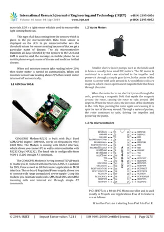 International Research Journal of Engineering and Technology (IRJET) e-ISSN: 2395-0056
Volume: 06 Issue: 04 | Apr 2019 www.irjet.net p-ISSN: 2395-0072
© 2019, IRJET | Impact Factor value: 7.211 | ISO 9001:2008 Certified Journal | Page 3275
materials. LDR is a light sensor which is used to measure the
light coming from sun.
This type of all data coming from the sensors which is
given to the pic microcontroller. Data from sensor is
displayed on the LCD. In pic microcontroller sets the
threshold values for sensors reading becauseofthatwegeta
particular name of disease. The pic microcontroller
transmits all data collected by the sensors to the GSM and
GSM is used to send the message on mobile phone. So on
mobile phone we get a name of diseaseand medicineforthat
disease.
When soil moisture sensor take reading below 20%
then water motor is turned on automatically. When soil
moisture sensor take reading above 20% then water motor
is turned off automatically.
1.1 GSM Sim 900A:
GSM/GPRS Modem-RS232 is built with Dual Band
GSM/GPRS engine- SIM900A, works on frequencies 900/
1800 MHz. The Modem is coming with RS232 interface,
which allows you connect PC as well as microcontroller with
RS232 Chip (MAX232). The baud rate is configurable from
9600-115200 through AT command.
The GSM/GPRS Modem ishavinginternal TCP/IPstack
to enable you to connect with internet via GPRS. Itissuitable
for SMS, Voice as well as DATA transfer application in M2M
interface. The on-board Regulated Power supply allows you
to connect wide range unregulated power supply. Using this
modem, you can make audio calls, SMS, ReadSMS,attendthe
incoming calls and internet etc. through simple AT
commands.
1.2 Water Motor:
Smaller electric water pumps, such as the kinds used
in homes, usually have small DC motors. The DC motor is
contained in a sealed case attached to the impeller and
powers it through a simple gear drive. In the center of the
motor is a rotor with coils around it. Around those coils are
magnets, which create a permanentmagneticfieldthatflows
through the rotor.
When the motor turns on, electricity runs through the
coils, producing a magnetic field that repels the magnets
around the rotor, causing the rotor to spin around 180
degrees. When the rotor spins, the directionofthe electricity
in the coils flips, pushing the rotor again and causing it to
spin the rest of the way around. Through a series of pushes,
the rotor continues to spin, driving the impeller and
powering the pump.
1.3 Pic microcontroller
PIC16F877a is a 40-pin PIC Microcontroller and is used
mostly in Projects and Applications. Few of its features
are as follows:
It has five Ports on it starting from Port A to Port E.
 