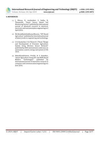 International Research Journal of Engineering and Technology (IRJET) e-ISSN: 2395-0056
Volume: 06 Issue: 04 | Apr 2019 www.irjet.net p-ISSN: 2395-0072
© 2019, IRJET | Impact Factor value: 7.211 | ISO 9001:2008 Certified Journal | Page 3277
4. REFERENCES
[1] J. Dhivya, R. sivaSundari, S. Sudha, R.
Thenmozhi, “Smart Sensor Based Soil
Monitoring System” published by International
journal of advanced research in electrical,
electronicandinstrumentationengineeringin4
April 2016.
[2] Ms.ShraddhaAshokKumarMaurya, “IOT Based
Agriculture” published by International journal
of latest trends in engineering and technology.
[3] S. R. Nandurkar, V. R. Thool, R. C. Thool, “Design
and Development of Precision Agriculture
System Using Wireless Sensor Network”
published by IEEE international conference on
automation, control, energy and system in Feb
2014.
[4] NikeshGondchawar, Prof.Dr. R. S. Kawitkar,
“Smart Agriculture Using IOT and WSN Based
Modern Technologies” published by
International journal of innovative research in
computer and communication engineering in6
June 2016.
 
