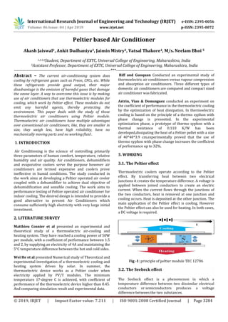 International Research Journal of Engineering and Technology (IRJET) e-ISSN: 2395-0056
Volume: 06 Issue: 04 | Apr 2019 www.irjet.net p-ISSN: 2395-0072
© 2019, IRJET | Impact Factor value: 7.211 | ISO 9001:2008 Certified Journal | Page 3284
Peltier based Air Conditioner
Akash Jaiswal1, Ankit Dadhaniya2, Jaimin Mistry3, Vatsal Thakore4, M/s. Neelam Bhoi 5
1,2,3,4Student, Department of EXTC, Universal College of Engineering, Maharashtra, India
5Assistant Professor, Department of EXTC, Universal College of Engineering, Maharashtra, India
---------------------------------------------------------------------***----------------------------------------------------------------------
Abstract – The current air-conditioning system does
cooling by refrigerant gases such as Freon, CFCs, etc. While
these refrigerants provide good output, their major
disadvantage is the emission of harmful gases that damage
the ozone layer. A way to overcome this issue is by making
use of air conditioners that use thermoelectric modules for
cooling, which work by Peltier effect. These modules do not
emit any harmful agents, thereby protecting the
environment. This paper deals with the study of those
thermoelectric air conditioners using Peltier module.
Thermoelectric air conditioners have multiple advantages
over conventional air conditioners, like, they are smaller in
size, they weigh less, have high reliability, have no
mechanically moving parts and no working fluid .
1. INTRODUCTION
Air Conditioning is the science of controlling primarily
three parameters of human comfort, temperature, relative
humidity and air quality. Air conditioners, dehumidifiers
and evaporative coolers serve the purpose however air
conditioners are termed expensive and coolers prove
ineffective in humid conditions. The study conducted in
the work aims at developing a Peltier operated air cooler
coupled with a dehumidifier to achieve dual objective of
dehumidification and sensible cooling. The work aims to
performance testing of Peltier operated air conditioner for
indoor cooling. The desired design is intended to provide a
good alternative to present Air Conditioners which
consume sufficiently high electricity with very large initial
investment.
2. LITERATURE SURVEY
Matthieu Cosnier et al presented an experimental and
theoretical study of a thermoelectric air-cooling and
heating system. They have reached a cooling power of 50W
per module, with a coefficient of performance between 1.5
and 2, by supplying an electricity of 4A and maintaining the
5°C temperature difference between the hot and cold sides.
Wei He et al presented Numerical study of Theoretical and
experimental investigation of a thermoelectric cooling and
heating system driven by solar. In summer, the
thermoelectric device works as a Peltier cooler when
electricity applied by PV/T modules. The minimum
temperature 17-degree C is achieved, with coefficient of
performance of the thermoelectric device higher than 0.45.
And comparing simulation result and experimental data.
Riff and Guoquan Conducted an experimental study of
thermoelectric air conditioners versus vapour compression
and absorption air conditioners. Three different types of
domestic air conditioners are compared and compact sized
air conditioner was fabricated.
Astrin, Vian & Domınguez conducted an experiment on
the coefficient of performance in the thermoelectric cooling
by the optimization of heat dissipation. In thermoelectric
cooling is based on the principle of a thermo syphon with
phase change is presented. In the experimental
optimization phase, a prototype of thermo syphon with a
thermal resistance of 0.110 K/W has been
developed,dissipating the heat of a Peltier pellet with a size
of 40*40*3.9 cm,experimentally proved that the use of
thermo syphon with phase change increases the coefficient
of performance up to 32%.
3. WORKING
3.1. The Peltier effect
Thermoelectric coolers operate according to the Peltier
effect. By transferring heat between two electrical
junctions it creates the temperature difference. A voltage is
applied between joined conductors to create an electric
current. When the current flows through the junctions of
the two conductors, heat is removed at one junction and
cooling occurs. Heat is deposited at the other junction. The
main application of the Peltier effect is cooling. However
the Peltier effect can also be used for heating. In both cases,
a DC voltage is required.
Fig -1: principle of peltier module TEC 12706
3.2. The Seebeck effect
The Seebeck effect is a phenomenon in which a
temperature difference between two dissimilar electrical
conductors or semiconductors produces a voltage
difference between the two substances.
 