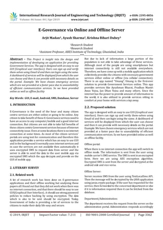 International Research Journal of Engineering and Technology (IRJET) e-ISSN: 2395-0056
Volume: 06 Issue: 04 | Apr 2019 www.irjet.net p-ISSN: 2395-0072
© 2019, IRJET | Impact Factor value: 7.211 | ISO 9001:2008 Certified Journal | Page 3362
E-Governance via Online and Offline Server
Arjit Madan1, Ayush Sharma2, Krishna Bihari Dubey3
1Research Student
2Research Student
3Assistant Professor, ABES Institute of Technology, Ghaziabad, India
----------------------------------------------------------------------***---------------------------------------------------------------------
Abstract - This Project is insight into the design and
implementation of developing an application for providing
Government Services. The app is designed with an easy to use
GUI (Graphical user interface). Users can sign up and verify
them-selves using Email id and then can login using the same.
A dashboard of services will be displayed from which the user
can choose and then it can provide with necessary details on
the portal. Example: We have chosen emergency services
which are not provided at a faster pace due to unavailability
of efficient communication services. So we have provided
online as well as offline facility
Key Words: GUI, E-mail, Android, SMS, Database, Server
1. INTRODUCTION
E-Governance is the need of the hour and many citizen
centric services are either online or going to be online. Any
citizen to take benefit of these E-Governanceservicesneedto
have an access to any computer/mobile and a good internet
connection. But citizens are not able to take full benefits of
these citizencentricGovernmentservicesbecauseofInternet
connectivity issue. Even at some locationsthereisnointernet
connection at some times. As most of the citizen services’
portals are using text for communication and therefore this
application provides a service which has an easy to use GUI
and in the background it normally uses internetservicesand
in case the services are not available then automatically it
uses encrypted SMS to request data from server and the
server is able to send the data to the user mobile app via
encrypted SMS which the app decrypts and provide on the
GUI of mobile app.
2. LITERARY SURVEY
2.1. Related work
A lot of research work has been done on E-governance
applications and their offline working but analysing these
papers all I found out that they did not work when there was
no internet connection, and that there should be easy to use
GUI(Graphical User Interface) , it shouldusestrongpassword
policies to reduce hacking by using encryption. The data
which is also to be sent should be encrypted. Today,
Government of India is providing a lot of services to the
citizens to make their daily life easy and secure.
But due to lack of information a large portion of the
population is not able to take advantage of these services.
Although most of the people are using smartphones but
internet connectivity is still not available everywhere.
Therefore, we have come up with a mobile application which
collectively provides the citizens with necessary government
services either online or offline (via cellular connection).
There is an app named “Umang”. Umang is the first-ever
solution to provide Government Services online. This app
provides services like Ayushman Bharat, Pradhan Mantri
Awas Yojna, Jan Dhan Yojna and many others. Since the
internet has the power to provide amount of information to
the world, it is also utilized to provide services sitting in
comfort at your home with services a tap away.
2.2. Proposed solution
The app is designed with an easy to use GUI (Graphical user
interface). Users can sign up and verify them-selves using
Email id and then can login using the same. A dashboard of
services will be displayed from which the user can choose
and then it can provide with necessary details on the portal.
Example: We have chosen emergency services which are not
provided at a faster pace due to unavailability of efficient
communication services. So we have provided online as well
as offline facility.
Offline portal:
When there is no internet connection the app will switch to
offline mode. The information is sent from the user using
mobile carrier’s SMS service. The SMS is sentinanencrypted
form. Here we are using AES encryption algorithm.
Encrypted SMS is sent from the server and decrypted at the
android side and vice versa.
Offline Server:
Server receives SMS from the user using TextLocalSms API.
Then the message will be decrypted by the JAVA application
using javax.crypto package. If the user has requested for the
service, then forwarded to the concerned department or else
if it is information required then it can be fetched from the
database.
Department/Administration:
The department receives the request from the server on the
administration portal. Administration responds accordingly
 