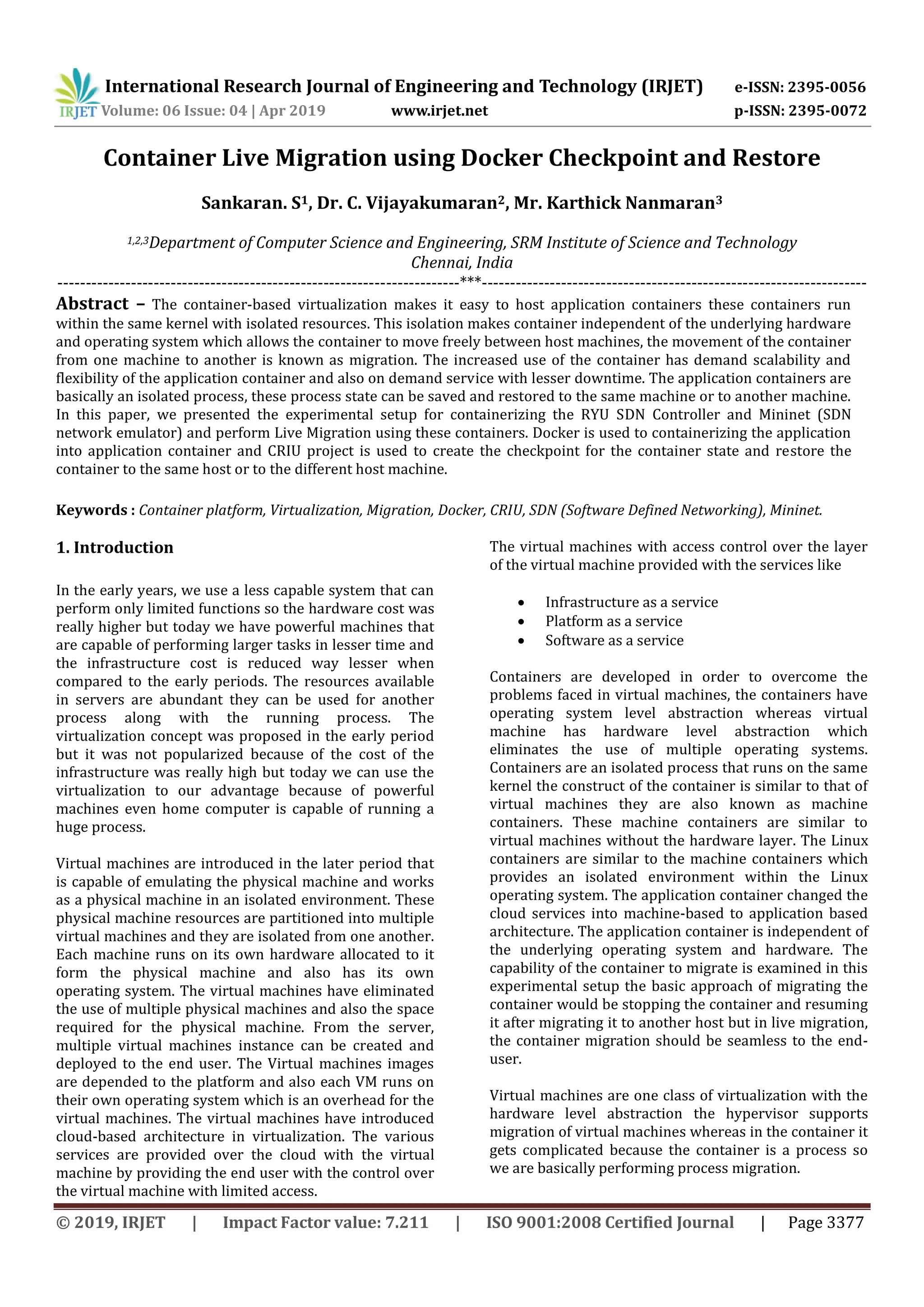 International Research Journal of Engineering and Technology (IRJET) e-ISSN: 2395-0056
Volume: 06 Issue: 04 | Apr 2019 www.irjet.net p-ISSN: 2395-0072
© 2019, IRJET | Impact Factor value: 7.211 | ISO 9001:2008 Certified Journal | Page 3377
Container Live Migration using Docker Checkpoint and Restore
Sankaran. S1, Dr. C. Vijayakumaran2, Mr. Karthick Nanmaran3
1,2,3Department of Computer Science and Engineering, SRM Institute of Science and Technology
Chennai, India
-----------------------------------------------------------------------***--------------------------------------------------------------------
Abstract – The container-based virtualization makes it easy to host application containers these containers run
within the same kernel with isolated resources. This isolation makes container independent of the underlying hardware
and operating system which allows the container to move freely between host machines, the movement of the container
from one machine to another is known as migration. The increased use of the container has demand scalability and
flexibility of the application container and also on demand service with lesser downtime. The application containers are
basically an isolated process, these process state can be saved and restored to the same machine or to another machine.
In this paper, we presented the experimental setup for containerizing the RYU SDN Controller and Mininet (SDN
network emulator) and perform Live Migration using these containers. Docker is used to containerizing the application
into application container and CRIU project is used to create the checkpoint for the container state and restore the
container to the same host or to the different host machine.
Keywords : Container platform, Virtualization, Migration, Docker, CRIU, SDN (Software Defined Networking), Mininet.
1. Introduction
In the early years, we use a less capable system that can
perform only limited functions so the hardware cost was
really higher but today we have powerful machines that
are capable of performing larger tasks in lesser time and
the infrastructure cost is reduced way lesser when
compared to the early periods. The resources available
in servers are abundant they can be used for another
process along with the running process. The
virtualization concept was proposed in the early period
but it was not popularized because of the cost of the
infrastructure was really high but today we can use the
virtualization to our advantage because of powerful
machines even home computer is capable of running a
huge process.
Virtual machines are introduced in the later period that
is capable of emulating the physical machine and works
as a physical machine in an isolated environment. These
physical machine resources are partitioned into multiple
virtual machines and they are isolated from one another.
Each machine runs on its own hardware allocated to it
form the physical machine and also has its own
operating system. The virtual machines have eliminated
the use of multiple physical machines and also the space
required for the physical machine. From the server,
multiple virtual machines instance can be created and
deployed to the end user. The Virtual machines images
are depended to the platform and also each VM runs on
their own operating system which is an overhead for the
virtual machines. The virtual machines have introduced
cloud-based architecture in virtualization. The various
services are provided over the cloud with the virtual
machine by providing the end user with the control over
the virtual machine with limited access.
The virtual machines with access control over the layer
of the virtual machine provided with the services like
 Infrastructure as a service
 Platform as a service
 Software as a service
Containers are developed in order to overcome the
problems faced in virtual machines, the containers have
operating system level abstraction whereas virtual
machine has hardware level abstraction which
eliminates the use of multiple operating systems.
Containers are an isolated process that runs on the same
kernel the construct of the container is similar to that of
virtual machines they are also known as machine
containers. These machine containers are similar to
virtual machines without the hardware layer. The Linux
containers are similar to the machine containers which
provides an isolated environment within the Linux
operating system. The application container changed the
cloud services into machine-based to application based
architecture. The application container is independent of
the underlying operating system and hardware. The
capability of the container to migrate is examined in this
experimental setup the basic approach of migrating the
container would be stopping the container and resuming
it after migrating it to another host but in live migration,
the container migration should be seamless to the end-
user.
Virtual machines are one class of virtualization with the
hardware level abstraction the hypervisor supports
migration of virtual machines whereas in the container it
gets complicated because the container is a process so
we are basically performing process migration.
 