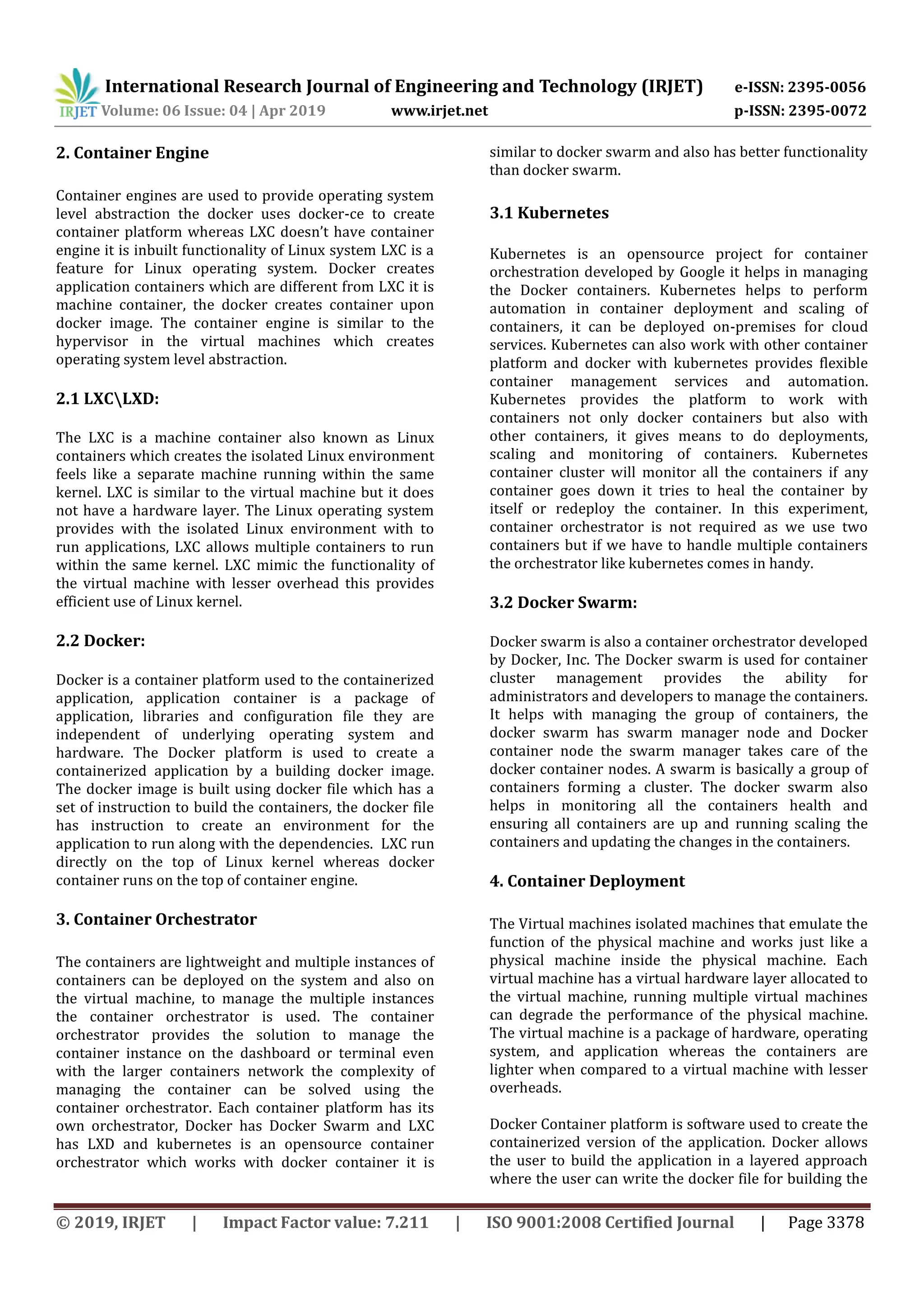 International Research Journal of Engineering and Technology (IRJET) e-ISSN: 2395-0056
Volume: 06 Issue: 04 | Apr 2019 www.irjet.net p-ISSN: 2395-0072
© 2019, IRJET | Impact Factor value: 7.211 | ISO 9001:2008 Certified Journal | Page 3378
2. Container Engine
Container engines are used to provide operating system
level abstraction the docker uses docker-ce to create
container platform whereas LXC doesn’t have container
engine it is inbuilt functionality of Linux system LXC is a
feature for Linux operating system. Docker creates
application containers which are different from LXC it is
machine container, the docker creates container upon
docker image. The container engine is similar to the
hypervisor in the virtual machines which creates
operating system level abstraction.
2.1 LXCLXD:
The LXC is a machine container also known as Linux
containers which creates the isolated Linux environment
feels like a separate machine running within the same
kernel. LXC is similar to the virtual machine but it does
not have a hardware layer. The Linux operating system
provides with the isolated Linux environment with to
run applications, LXC allows multiple containers to run
within the same kernel. LXC mimic the functionality of
the virtual machine with lesser overhead this provides
efficient use of Linux kernel.
2.2 Docker:
Docker is a container platform used to the containerized
application, application container is a package of
application, libraries and configuration file they are
independent of underlying operating system and
hardware. The Docker platform is used to create a
containerized application by a building docker image.
The docker image is built using docker file which has a
set of instruction to build the containers, the docker file
has instruction to create an environment for the
application to run along with the dependencies. LXC run
directly on the top of Linux kernel whereas docker
container runs on the top of container engine.
3. Container Orchestrator
The containers are lightweight and multiple instances of
containers can be deployed on the system and also on
the virtual machine, to manage the multiple instances
the container orchestrator is used. The container
orchestrator provides the solution to manage the
container instance on the dashboard or terminal even
with the larger containers network the complexity of
managing the container can be solved using the
container orchestrator. Each container platform has its
own orchestrator, Docker has Docker Swarm and LXC
has LXD and kubernetes is an opensource container
orchestrator which works with docker container it is
similar to docker swarm and also has better functionality
than docker swarm.
3.1 Kubernetes
Kubernetes is an opensource project for container
orchestration developed by Google it helps in managing
the Docker containers. Kubernetes helps to perform
automation in container deployment and scaling of
containers, it can be deployed on-premises for cloud
services. Kubernetes can also work with other container
platform and docker with kubernetes provides flexible
container management services and automation.
Kubernetes provides the platform to work with
containers not only docker containers but also with
other containers, it gives means to do deployments,
scaling and monitoring of containers. Kubernetes
container cluster will monitor all the containers if any
container goes down it tries to heal the container by
itself or redeploy the container. In this experiment,
container orchestrator is not required as we use two
containers but if we have to handle multiple containers
the orchestrator like kubernetes comes in handy.
3.2 Docker Swarm:
Docker swarm is also a container orchestrator developed
by Docker, Inc. The Docker swarm is used for container
cluster management provides the ability for
administrators and developers to manage the containers.
It helps with managing the group of containers, the
docker swarm has swarm manager node and Docker
container node the swarm manager takes care of the
docker container nodes. A swarm is basically a group of
containers forming a cluster. The docker swarm also
helps in monitoring all the containers health and
ensuring all containers are up and running scaling the
containers and updating the changes in the containers.
4. Container Deployment
The Virtual machines isolated machines that emulate the
function of the physical machine and works just like a
physical machine inside the physical machine. Each
virtual machine has a virtual hardware layer allocated to
the virtual machine, running multiple virtual machines
can degrade the performance of the physical machine.
The virtual machine is a package of hardware, operating
system, and application whereas the containers are
lighter when compared to a virtual machine with lesser
overheads.
Docker Container platform is software used to create the
containerized version of the application. Docker allows
the user to build the application in a layered approach
where the user can write the docker file for building the
 