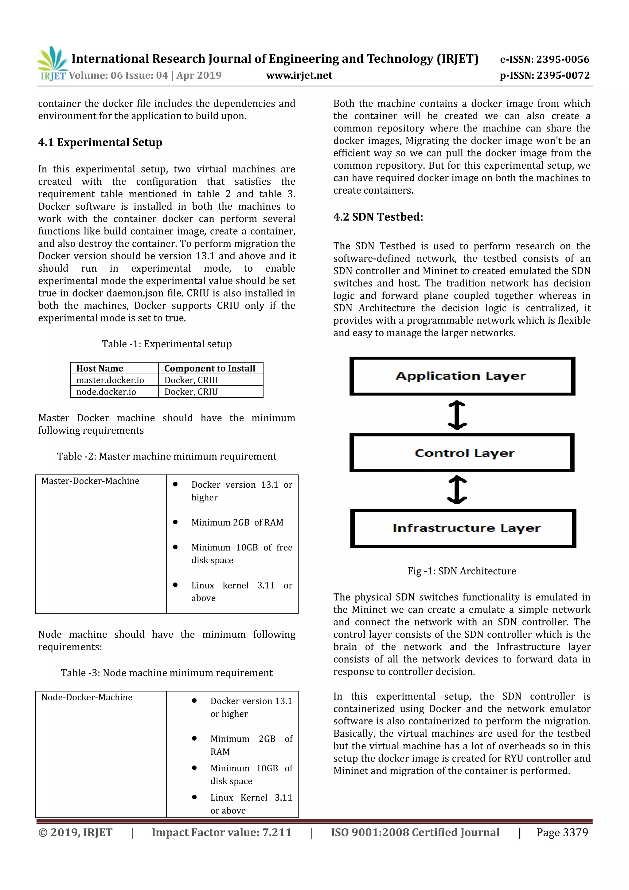 International Research Journal of Engineering and Technology (IRJET) e-ISSN: 2395-0056
Volume: 06 Issue: 04 | Apr 2019 www.irjet.net p-ISSN: 2395-0072
© 2019, IRJET | Impact Factor value: 7.211 | ISO 9001:2008 Certified Journal | Page 3379
container the docker file includes the dependencies and
environment for the application to build upon.
4.1 Experimental Setup
In this experimental setup, two virtual machines are
created with the configuration that satisfies the
requirement table mentioned in table 2 and table 3.
Docker software is installed in both the machines to
work with the container docker can perform several
functions like build container image, create a container,
and also destroy the container. To perform migration the
Docker version should be version 13.1 and above and it
should run in experimental mode, to enable
experimental mode the experimental value should be set
true in docker daemon.json file. CRIU is also installed in
both the machines, Docker supports CRIU only if the
experimental mode is set to true.
Table -1: Experimental setup
Host Name Component to Install
master.docker.io Docker, CRIU
node.docker.io Docker, CRIU
Master Docker machine should have the minimum
following requirements
Table -2: Master machine minimum requirement
Master-Docker-Machine  Docker version 13.1 or
higher
 Minimum 2GB of RAM
 Minimum 10GB of free
disk space
 Linux kernel 3.11 or
above
Node machine should have the minimum following
requirements:
Table -3: Node machine minimum requirement
Node-Docker-Machine  Docker version 13.1
or higher
 Minimum 2GB of
RAM
 Minimum 10GB of
disk space
 Linux Kernel 3.11
or above
Both the machine contains a docker image from which
the container will be created we can also create a
common repository where the machine can share the
docker images, Migrating the docker image won't be an
efficient way so we can pull the docker image from the
common repository. But for this experimental setup, we
can have required docker image on both the machines to
create containers.
4.2 SDN Testbed:
The SDN Testbed is used to perform research on the
software-defined network, the testbed consists of an
SDN controller and Mininet to created emulated the SDN
switches and host. The tradition network has decision
logic and forward plane coupled together whereas in
SDN Architecture the decision logic is centralized, it
provides with a programmable network which is flexible
and easy to manage the larger networks.
Fig -1: SDN Architecture
The physical SDN switches functionality is emulated in
the Mininet we can create a emulate a simple network
and connect the network with an SDN controller. The
control layer consists of the SDN controller which is the
brain of the network and the Infrastructure layer
consists of all the network devices to forward data in
response to controller decision.
In this experimental setup, the SDN controller is
containerized using Docker and the network emulator
software is also containerized to perform the migration.
Basically, the virtual machines are used for the testbed
but the virtual machine has a lot of overheads so in this
setup the docker image is created for RYU controller and
Mininet and migration of the container is performed.
 
