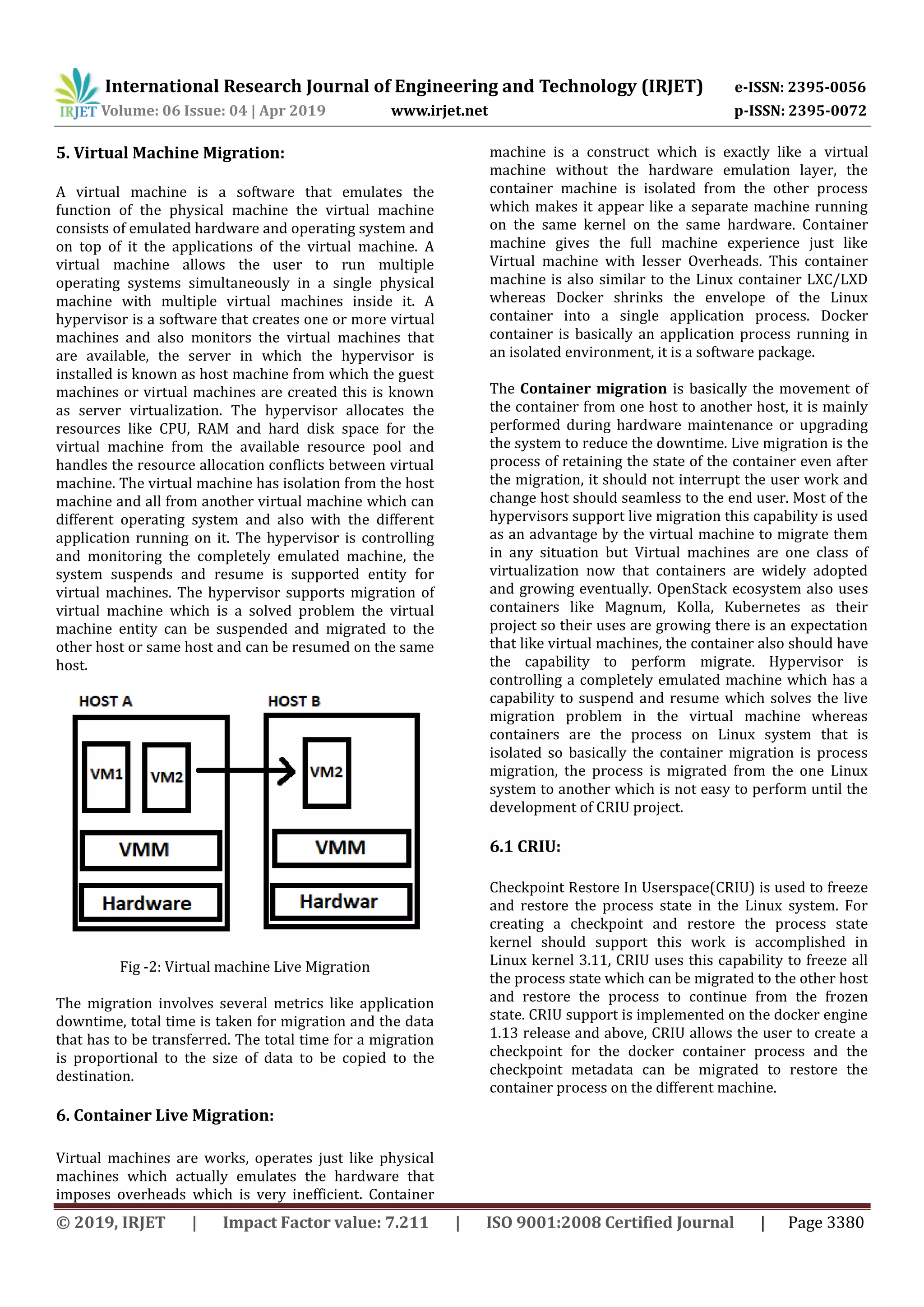 International Research Journal of Engineering and Technology (IRJET) e-ISSN: 2395-0056
Volume: 06 Issue: 04 | Apr 2019 www.irjet.net p-ISSN: 2395-0072
© 2019, IRJET | Impact Factor value: 7.211 | ISO 9001:2008 Certified Journal | Page 3380
5. Virtual Machine Migration:
A virtual machine is a software that emulates the
function of the physical machine the virtual machine
consists of emulated hardware and operating system and
on top of it the applications of the virtual machine. A
virtual machine allows the user to run multiple
operating systems simultaneously in a single physical
machine with multiple virtual machines inside it. A
hypervisor is a software that creates one or more virtual
machines and also monitors the virtual machines that
are available, the server in which the hypervisor is
installed is known as host machine from which the guest
machines or virtual machines are created this is known
as server virtualization. The hypervisor allocates the
resources like CPU, RAM and hard disk space for the
virtual machine from the available resource pool and
handles the resource allocation conflicts between virtual
machine. The virtual machine has isolation from the host
machine and all from another virtual machine which can
different operating system and also with the different
application running on it. The hypervisor is controlling
and monitoring the completely emulated machine, the
system suspends and resume is supported entity for
virtual machines. The hypervisor supports migration of
virtual machine which is a solved problem the virtual
machine entity can be suspended and migrated to the
other host or same host and can be resumed on the same
host.
Fig -2: Virtual machine Live Migration
The migration involves several metrics like application
downtime, total time is taken for migration and the data
that has to be transferred. The total time for a migration
is proportional to the size of data to be copied to the
destination.
6. Container Live Migration:
Virtual machines are works, operates just like physical
machines which actually emulates the hardware that
imposes overheads which is very inefficient. Container
machine is a construct which is exactly like a virtual
machine without the hardware emulation layer, the
container machine is isolated from the other process
which makes it appear like a separate machine running
on the same kernel on the same hardware. Container
machine gives the full machine experience just like
Virtual machine with lesser Overheads. This container
machine is also similar to the Linux container LXC/LXD
whereas Docker shrinks the envelope of the Linux
container into a single application process. Docker
container is basically an application process running in
an isolated environment, it is a software package.
The Container migration is basically the movement of
the container from one host to another host, it is mainly
performed during hardware maintenance or upgrading
the system to reduce the downtime. Live migration is the
process of retaining the state of the container even after
the migration, it should not interrupt the user work and
change host should seamless to the end user. Most of the
hypervisors support live migration this capability is used
as an advantage by the virtual machine to migrate them
in any situation but Virtual machines are one class of
virtualization now that containers are widely adopted
and growing eventually. OpenStack ecosystem also uses
containers like Magnum, Kolla, Kubernetes as their
project so their uses are growing there is an expectation
that like virtual machines, the container also should have
the capability to perform migrate. Hypervisor is
controlling a completely emulated machine which has a
capability to suspend and resume which solves the live
migration problem in the virtual machine whereas
containers are the process on Linux system that is
isolated so basically the container migration is process
migration, the process is migrated from the one Linux
system to another which is not easy to perform until the
development of CRIU project.
6.1 CRIU:
Checkpoint Restore In Userspace(CRIU) is used to freeze
and restore the process state in the Linux system. For
creating a checkpoint and restore the process state
kernel should support this work is accomplished in
Linux kernel 3.11, CRIU uses this capability to freeze all
the process state which can be migrated to the other host
and restore the process to continue from the frozen
state. CRIU support is implemented on the docker engine
1.13 release and above, CRIU allows the user to create a
checkpoint for the docker container process and the
checkpoint metadata can be migrated to restore the
container process on the different machine.
 