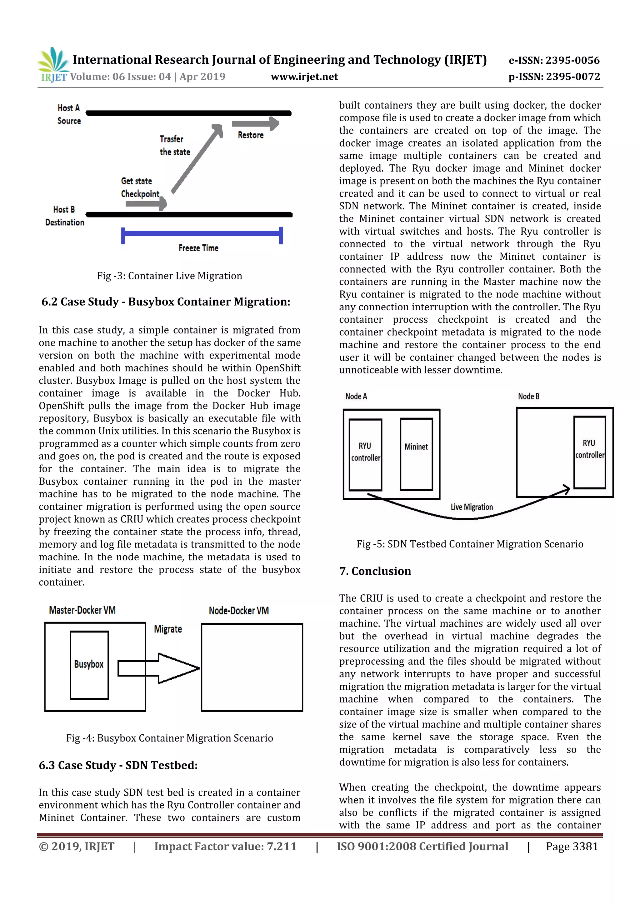 International Research Journal of Engineering and Technology (IRJET) e-ISSN: 2395-0056
Volume: 06 Issue: 04 | Apr 2019 www.irjet.net p-ISSN: 2395-0072
© 2019, IRJET | Impact Factor value: 7.211 | ISO 9001:2008 Certified Journal | Page 3381
Fig -3: Container Live Migration
6.2 Case Study - Busybox Container Migration:
In this case study, a simple container is migrated from
one machine to another the setup has docker of the same
version on both the machine with experimental mode
enabled and both machines should be within OpenShift
cluster. Busybox Image is pulled on the host system the
container image is available in the Docker Hub.
OpenShift pulls the image from the Docker Hub image
repository, Busybox is basically an executable file with
the common Unix utilities. In this scenario the Busybox is
programmed as a counter which simple counts from zero
and goes on, the pod is created and the route is exposed
for the container. The main idea is to migrate the
Busybox container running in the pod in the master
machine has to be migrated to the node machine. The
container migration is performed using the open source
project known as CRIU which creates process checkpoint
by freezing the container state the process info, thread,
memory and log file metadata is transmitted to the node
machine. In the node machine, the metadata is used to
initiate and restore the process state of the busybox
container.
Fig -4: Busybox Container Migration Scenario
6.3 Case Study - SDN Testbed:
In this case study SDN test bed is created in a container
environment which has the Ryu Controller container and
Mininet Container. These two containers are custom
built containers they are built using docker, the docker
compose file is used to create a docker image from which
the containers are created on top of the image. The
docker image creates an isolated application from the
same image multiple containers can be created and
deployed. The Ryu docker image and Mininet docker
image is present on both the machines the Ryu container
created and it can be used to connect to virtual or real
SDN network. The Mininet container is created, inside
the Mininet container virtual SDN network is created
with virtual switches and hosts. The Ryu controller is
connected to the virtual network through the Ryu
container IP address now the Mininet container is
connected with the Ryu controller container. Both the
containers are running in the Master machine now the
Ryu container is migrated to the node machine without
any connection interruption with the controller. The Ryu
container process checkpoint is created and the
container checkpoint metadata is migrated to the node
machine and restore the container process to the end
user it will be container changed between the nodes is
unnoticeable with lesser downtime.
Fig -5: SDN Testbed Container Migration Scenario
7. Conclusion
The CRIU is used to create a checkpoint and restore the
container process on the same machine or to another
machine. The virtual machines are widely used all over
but the overhead in virtual machine degrades the
resource utilization and the migration required a lot of
preprocessing and the files should be migrated without
any network interrupts to have proper and successful
migration the migration metadata is larger for the virtual
machine when compared to the containers. The
container image size is smaller when compared to the
size of the virtual machine and multiple container shares
the same kernel save the storage space. Even the
migration metadata is comparatively less so the
downtime for migration is also less for containers.
When creating the checkpoint, the downtime appears
when it involves the file system for migration there can
also be conflicts if the migrated container is assigned
with the same IP address and port as the container
 