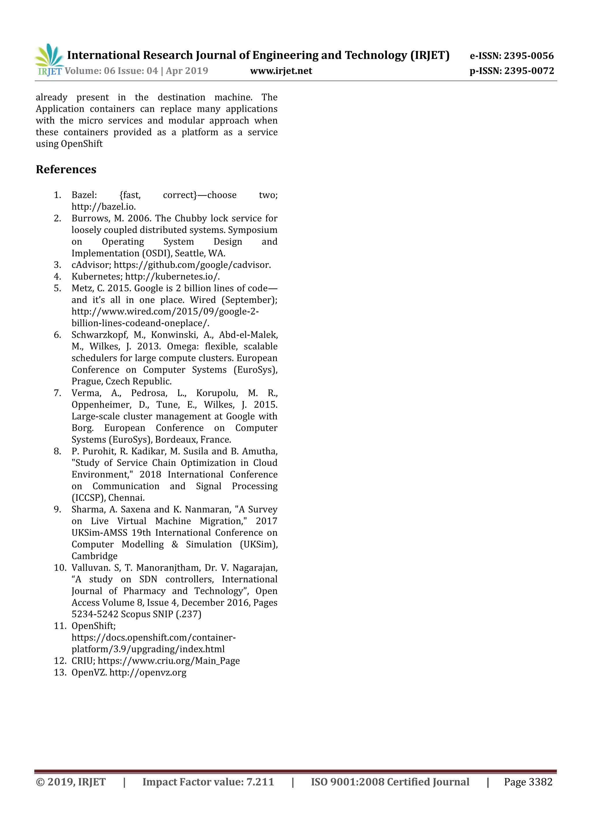 International Research Journal of Engineering and Technology (IRJET) e-ISSN: 2395-0056
Volume: 06 Issue: 04 | Apr 2019 www.irjet.net p-ISSN: 2395-0072
© 2019, IRJET | Impact Factor value: 7.211 | ISO 9001:2008 Certified Journal | Page 3382
already present in the destination machine. The
Application containers can replace many applications
with the micro services and modular approach when
these containers provided as a platform as a service
using OpenShift
References
1. Bazel: {fast, correct}—choose two;
http://bazel.io.
2. Burrows, M. 2006. The Chubby lock service for
loosely coupled distributed systems. Symposium
on Operating System Design and
Implementation (OSDI), Seattle, WA.
3. cAdvisor; https://github.com/google/cadvisor.
4. Kubernetes; http://kubernetes.io/.
5. Metz, C. 2015. Google is 2 billion lines of code—
and it’s all in one place. Wired (September);
http://www.wired.com/2015/09/google-2-
billion-lines-codeand-oneplace/.
6. Schwarzkopf, M., Konwinski, A., Abd-el-Malek,
M., Wilkes, J. 2013. Omega: flexible, scalable
schedulers for large compute clusters. European
Conference on Computer Systems (EuroSys),
Prague, Czech Republic.
7. Verma, A., Pedrosa, L., Korupolu, M. R.,
Oppenheimer, D., Tune, E., Wilkes, J. 2015.
Large-scale cluster management at Google with
Borg. European Conference on Computer
Systems (EuroSys), Bordeaux, France.
8. P. Purohit, R. Kadikar, M. Susila and B. Amutha,
"Study of Service Chain Optimization in Cloud
Environment," 2018 International Conference
on Communication and Signal Processing
(ICCSP), Chennai.
9. Sharma, A. Saxena and K. Nanmaran, "A Survey
on Live Virtual Machine Migration," 2017
UKSim-AMSS 19th International Conference on
Computer Modelling & Simulation (UKSim),
Cambridge
10. Valluvan. S, T. Manoranjtham, Dr. V. Nagarajan,
“A study on SDN controllers, International
Journal of Pharmacy and Technology”, Open
Access Volume 8, Issue 4, December 2016, Pages
5234-5242 Scopus SNIP (.237)
11. OpenShift;
https://docs.openshift.com/container-
platform/3.9/upgrading/index.html
12. CRIU; https://www.criu.org/Main_Page
13. OpenVZ. http://openvz.org
 