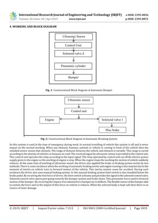 International Research Journal of Engineering and Technology (IRJET) e-ISSN: 2395-0056
Volume: 06 Issue: 04 | Apr 2019 www.irjet.net p-ISSN: 2395-0072
© 2019, IRJET | Impact Factor value: 7.211 | ISO 9001:2008 Certified Journal | Page 3419
4. WORKING AND BLOCK DIAGRAM
Fig -1: Constructional Block Diagram of Automatic Bumper
Fig -2: Constructional Block Diagram of Automatic Breaking System
As this system is used at the time of emergency during work. In normal travelling of vehicle this system is off and it never
impact on the normal working. When any obstacle, humans, animals or vehicle is coming in front of the vehicle then the
installed sensor senses that obstacle. The range of distance between the vehicle and obstacle is variable. This range is varied
according to the density of vehicles or humans on road. The received signal by ultrasonicsensorisprovidedtothecontrol unit.
This control unit operates the relay according to the input signal. The relay operated by control unit cut off the electric power
supply given to the engine so the working of engine is stop. When the engine stops the working the motion of vehicle suddenly
reduces. At the same time of working of ultrasonic sensor the driver also applied the brake so braking system works by two
methods. There is some incidence when the working of automatic braking works andenginerunningisalsostopbutduetothe
moment of inertia on vehicle tries to forward motion of the vehicle. This inertia motion cause for accident. During such
incidence the driver also uses manual braking system. In this manual braking system limit switch is also installed below the
brake pedal. By receiving the foot force of driver, the limit switchactivatesandprovides thesignal tothesolenoidcontrol valve.
Solenoid control valve opens port going towards the bumper system and brake shoes. This pneumatic force used to forward
motion of the bumper. By receiving the impact of accidental force bumpertrytodeflects.Theflexible natureofthe bumperable
to sustain the force and so the impact of this force on vehicle is reduces. When the external body is kept safe then there is no
chance of inner damage.
Ultrasonic Sensor
uyuii
Control Unit
Solenoid valve 2
Pneumatic cylinder
Bumper
Ultrasonic sensor
Control unit
Engine Solenoid valve 1
Disc brake
 