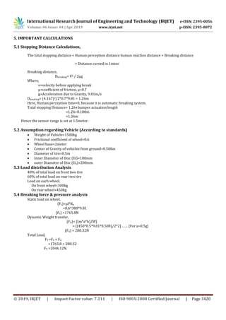 International Research Journal of Engineering and Technology (IRJET) e-ISSN: 2395-0056
Volume: 06 Issue: 04 | Apr 2019 www.irjet.net p-ISSN: 2395-0072
© 2019, IRJET | Impact Factor value: 7.211 | ISO 9001:2008 Certified Journal | Page 3420
5. IMPORTANT CALCULATIONS
5.1 Stopping Distance Calculations,
The total stopping distance = Human perception distance human reaction distance + Breaking distance
+ Distance curved in 1msec
Breaking distance,
Dbreaking= V2 / 2µg
Where,
v=velocity before applying break
µ=coefficient of friction, µ=0.7
g=Acceleration due to Gravity, 9.81m/s
Dbreaking= (4.167)2/2*0.7*9.81 = 1.26m
Here, Human perception time=0, because it is automatic breaking system.
Total stopping Distance= 1.26+bumper actuation length
=1.26+0.100m
=1.36m
Hence the sensor range is set at 1.5meter.
5.2 Assumption regarding Vehicle (According to standards)
 Weight of Vehicle=1500kg
 Frictional coefficient of wheel=0.6
 Wheel base=2meter
 Center of Gravity of vehicles from ground=0.508m
 Diameter of tire=0.5m
 Inner Diameter of Disc (Di)=100mm
 outer Diameter of Disc (Do)=200mm
5.3 Load distribution Analysis
40% of total load on front two tire
60% of total load on rear two tire
Load on each wheel,
On front wheel=300kg
On rear wheel=450kg
5.4 Breaking force & pressure analysis
Static load on wheel,
(Fs)=µf*Rn
=0.6*300*9.81
(Fs) =1765.8N
Dynamic Weight transfer,
(Fd)= [(m*a*h)/W]
= [(450*0.5*9.81*0.508)/2*2] …… {For a=0.5g}
(Fd) = 280.32N
Total Load,
FT =FS + Fd
=1765.8 + 280.32
FT =2046.12N.
 