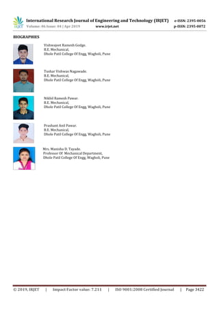 International Research Journal of Engineering and Technology (IRJET) e-ISSN: 2395-0056
Volume: 06 Issue: 04 | Apr 2019 www.irjet.net p-ISSN: 2395-0072
© 2019, IRJET | Impact Factor value: 7.211 | ISO 9001:2008 Certified Journal | Page 3422
BIOGRAPHIES
Mrs. Manisha D. Tayade.
Professor Of Mechanical Department,
Dhole Patil College Of Engg, Wagholi, Pune
Vishwajeet Ramesh Godge.
B.E. Mechanical,
Dhole Patil College Of Engg, Wagholi, Pune
Tushar Vishwas Nagawade.
B.E. Mechanical,
Dhole Patil College Of Engg, Wagholi, Pune
Nikhil Ramesh Pawar.
B.E. Mechanical,
Dhole Patil College Of Engg, Wagholi, Pune
Prashant Anil Pawar.
B.E. Mechanical,
Dhole Patil College Of Engg, Wagholi, Pune
 