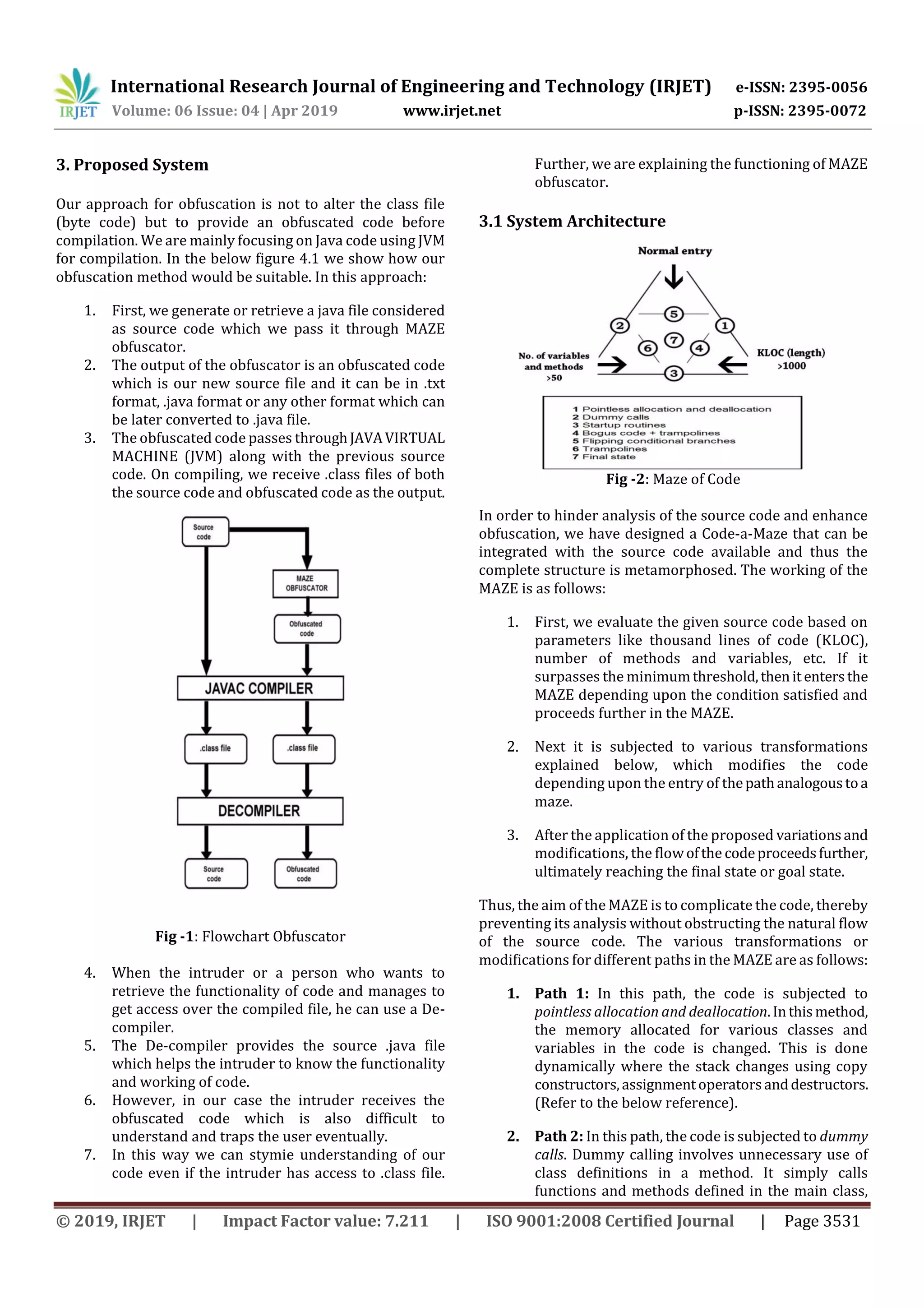 International Research Journal of Engineering and Technology (IRJET) e-ISSN: 2395-0056
Volume: 06 Issue: 04 | Apr 2019 www.irjet.net p-ISSN: 2395-0072
© 2019, IRJET | Impact Factor value: 7.211 | ISO 9001:2008 Certified Journal | Page 3531
3. Proposed System
Our approach for obfuscation is not to alter the class file
(byte code) but to provide an obfuscated code before
compilation. We are mainly focusing on Java code using JVM
for compilation. In the below figure 4.1 we show how our
obfuscation method would be suitable. In this approach:
1. First, we generate or retrieve a java file considered
as source code which we pass it through MAZE
obfuscator.
2. The output of the obfuscator is an obfuscated code
which is our new source file and it can be in .txt
format, .java format or any other format which can
be later converted to .java file.
3. The obfuscated code passes throughJAVAVIRTUAL
MACHINE (JVM) along with the previous source
code. On compiling, we receive .class files of both
the source code and obfuscated code as the output.
Fig -1: Flowchart Obfuscator
4. When the intruder or a person who wants to
retrieve the functionality of code and manages to
get access over the compiled file, he can use a De-
compiler.
5. The De-compiler provides the source .java file
which helps the intruder to know the functionality
and working of code.
6. However, in our case the intruder receives the
obfuscated code which is also difficult to
understand and traps the user eventually.
7. In this way we can stymie understanding of our
code even if the intruder has access to .class file.
Further, we are explaining the functioning of MAZE
obfuscator.
3.1 System Architecture
Fig -2: Maze of Code
In order to hinder analysis of the source code and enhance
obfuscation, we have designed a Code-a-Maze that can be
integrated with the source code available and thus the
complete structure is metamorphosed. The working of the
MAZE is as follows:
1. First, we evaluate the given source code based on
parameters like thousand lines of code (KLOC),
number of methods and variables, etc. If it
surpasses the minimumthreshold,thenit entersthe
MAZE depending upon the condition satisfied and
proceeds further in the MAZE.
2. Next it is subjected to various transformations
explained below, which modifies the code
depending upon the entry of thepathanalogoustoa
maze.
3. After the application of the proposed variationsand
modifications, the flowofthe codeproceedsfurther,
ultimately reaching the final state or goal state.
Thus, the aim of the MAZE is to complicate the code, thereby
preventing its analysis without obstructing the natural flow
of the source code. The various transformations or
modifications for different paths in the MAZE are as follows:
1. Path 1: In this path, the code is subjected to
pointless allocation and deallocation.Inthismethod,
the memory allocated for various classes and
variables in the code is changed. This is done
dynamically where the stack changes using copy
constructors,assignmentoperatorsanddestructors.
(Refer to the below reference).
2. Path 2: In this path, the code is subjected to dummy
calls. Dummy calling involves unnecessary use of
class definitions in a method. It simply calls
functions and methods defined in the main class,
 