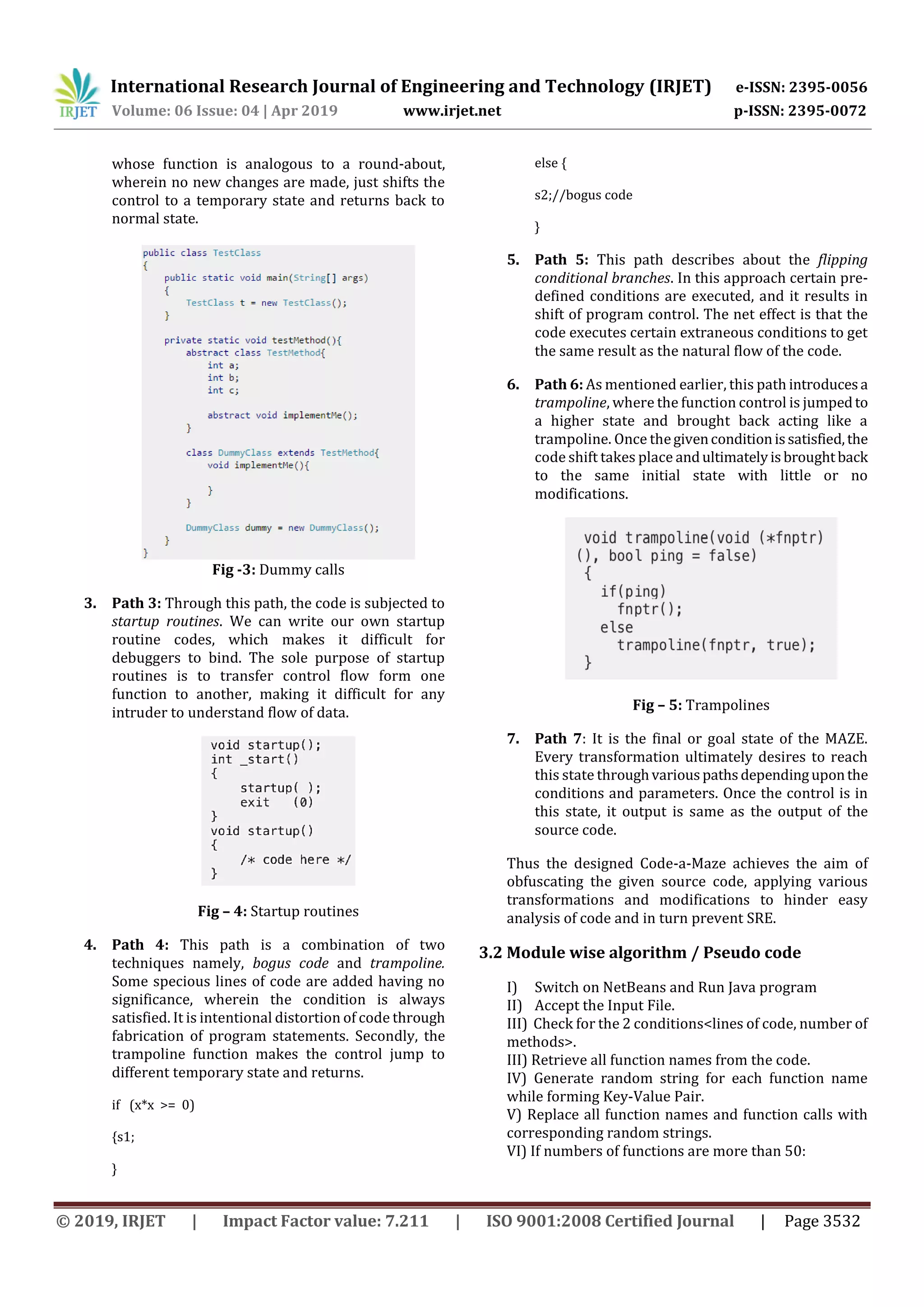 International Research Journal of Engineering and Technology (IRJET) e-ISSN: 2395-0056
Volume: 06 Issue: 04 | Apr 2019 www.irjet.net p-ISSN: 2395-0072
© 2019, IRJET | Impact Factor value: 7.211 | ISO 9001:2008 Certified Journal | Page 3532
whose function is analogous to a round-about,
wherein no new changes are made, just shifts the
control to a temporary state and returns back to
normal state.
Fig -3: Dummy calls
3. Path 3: Through this path, the code is subjected to
startup routines. We can write our own startup
routine codes, which makes it difficult for
debuggers to bind. The sole purpose of startup
routines is to transfer control flow form one
function to another, making it difficult for any
intruder to understand flow of data.
Fig – 4: Startup routines
4. Path 4: This path is a combination of two
techniques namely, bogus code and trampoline.
Some specious lines of code are added having no
significance, wherein the condition is always
satisfied. It is intentional distortion of code through
fabrication of program statements. Secondly, the
trampoline function makes the control jump to
different temporary state and returns.
if (x*x >= 0)
{s1;
}
else {
s2;//bogus code
}
5. Path 5: This path describes about the flipping
conditional branches. In this approach certain pre-
defined conditions are executed, and it results in
shift of program control. The net effect is that the
code executes certain extraneous conditions to get
the same result as the natural flow of the code.
6. Path 6: As mentioned earlier, this path introducesa
trampoline, where the function control is jumpedto
a higher state and brought back acting like a
trampoline. Once thegivenconditionissatisfied,the
code shift takes place andultimatelyisbroughtback
to the same initial state with little or no
modifications.
Fig – 5: Trampolines
7. Path 7: It is the final or goal state of the MAZE.
Every transformation ultimately desires to reach
this state throughvariouspathsdependinguponthe
conditions and parameters. Once the control is in
this state, it output is same as the output of the
source code.
Thus the designed Code-a-Maze achieves the aim of
obfuscating the given source code, applying various
transformations and modifications to hinder easy
analysis of code and in turn prevent SRE.
3.2 Module wise algorithm / Pseudo code
I) Switch on NetBeans and Run Java program
II) Accept the Input File.
III) Check for the 2 conditions<lines of code, number of
methods>.
III) Retrieve all function names from the code.
IV) Generate random string for each function name
while forming Key-Value Pair.
V) Replace all function names and function calls with
corresponding random strings.
VI) If numbers of functions are more than 50:
 