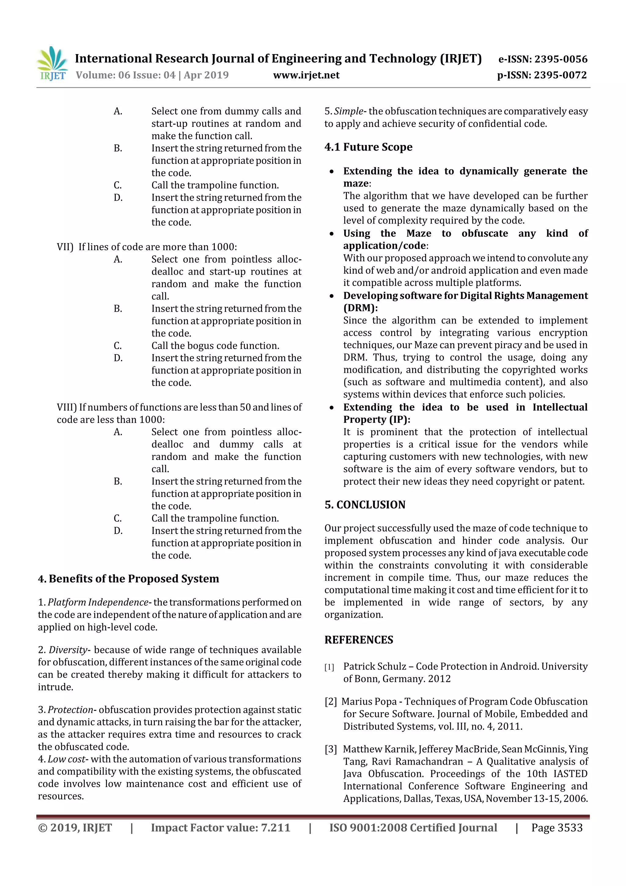International Research Journal of Engineering and Technology (IRJET) e-ISSN: 2395-0056
Volume: 06 Issue: 04 | Apr 2019 www.irjet.net p-ISSN: 2395-0072
© 2019, IRJET | Impact Factor value: 7.211 | ISO 9001:2008 Certified Journal | Page 3533
A. Select one from dummy calls and
start-up routines at random and
make the function call.
B. Insert the string returnedfromthe
function at appropriatepositionin
the code.
C. Call the trampoline function.
D. Insert the string returnedfromthe
function at appropriatepositionin
the code.
VII) If lines of code are more than 1000:
A. Select one from pointless alloc-
dealloc and start-up routines at
random and make the function
call.
B. Insert the string returnedfromthe
function at appropriatepositionin
the code.
C. Call the bogus code function.
D. Insert the string returnedfromthe
function at appropriatepositionin
the code.
VIII) If numbers of functions are lessthan50andlinesof
code are less than 1000:
A. Select one from pointless alloc-
dealloc and dummy calls at
random and make the function
call.
B. Insert the string returnedfromthe
function at appropriatepositionin
the code.
C. Call the trampoline function.
D. Insert the string returnedfromthe
function at appropriatepositionin
the code.
4. Benefits of the Proposed System
1. Platform Independence-thetransformationsperformedon
the code are independent ofthenatureofapplicationand are
applied on high-level code.
2. Diversity- because of wide range of techniques available
for obfuscation, different instances of the sameoriginal code
can be created thereby making it difficult for attackers to
intrude.
3. Protection- obfuscation provides protection against static
and dynamic attacks, in turn raising the bar for the attacker,
as the attacker requires extra time and resources to crack
the obfuscated code.
4. Low cost- with the automation of various transformations
and compatibility with the existing systems, the obfuscated
code involves low maintenance cost and efficient use of
resources.
5. Simple- the obfuscationtechniquesarecomparativelyeasy
to apply and achieve security of confidential code.
4.1 Future Scope
 Extending the idea to dynamically generate the
maze:
The algorithm that we have developed can be further
used to generate the maze dynamically based on the
level of complexity required by the code.
 Using the Maze to obfuscate any kind of
application/code:
With our proposed approachweintendtoconvoluteany
kind of web and/or android application and even made
it compatible across multiple platforms.
 Developing software for Digital Rights Management
(DRM):
Since the algorithm can be extended to implement
access control by integrating various encryption
techniques, our Maze can prevent piracy and be used in
DRM. Thus, trying to control the usage, doing any
modification, and distributing the copyrighted works
(such as software and multimedia content), and also
systems within devices that enforce such policies.
 Extending the idea to be used in Intellectual
Property (IP):
It is prominent that the protection of intellectual
properties is a critical issue for the vendors while
capturing customers with new technologies, with new
software is the aim of every software vendors, but to
protect their new ideas they need copyright or patent.
5. CONCLUSION
Our project successfully used the maze of code technique to
implement obfuscation and hinder code analysis. Our
proposed system processes any kind of java executablecode
within the constraints convoluting it with considerable
increment in compile time. Thus, our maze reduces the
computational time making it cost and time efficient for it to
be implemented in wide range of sectors, by any
organization.
REFERENCES
[1] Patrick Schulz – Code Protection in Android. University
of Bonn, Germany. 2012
[2] Marius Popa - Techniques of Program Code Obfuscation
for Secure Software. Journal of Mobile, Embedded and
Distributed Systems, vol. III, no. 4, 2011.
[3] Matthew Karnik, Jefferey MacBride, SeanMcGinnis, Ying
Tang, Ravi Ramachandran – A Qualitative analysis of
Java Obfuscation. Proceedings of the 10th IASTED
International Conference Software Engineering and
Applications, Dallas, Texas,USA,November13-15,2006.
 