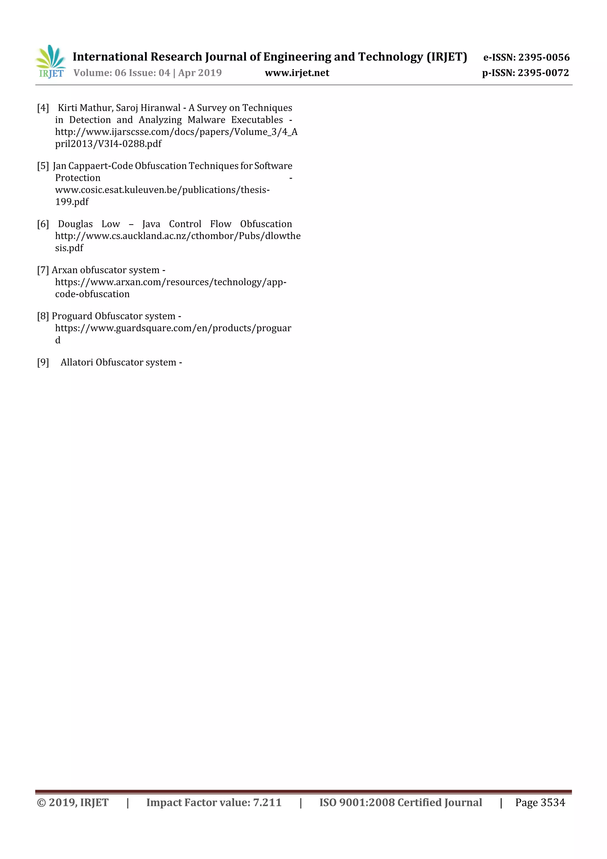 International Research Journal of Engineering and Technology (IRJET) e-ISSN: 2395-0056
Volume: 06 Issue: 04 | Apr 2019 www.irjet.net p-ISSN: 2395-0072
© 2019, IRJET | Impact Factor value: 7.211 | ISO 9001:2008 Certified Journal | Page 3534
[4] Kirti Mathur, Saroj Hiranwal - A Survey on Techniques
in Detection and Analyzing Malware Executables -
http://www.ijarscsse.com/docs/papers/Volume_3/4_A
pril2013/V3I4-0288.pdf
[5] Jan Cappaert-Code Obfuscation Techniques forSoftware
Protection -
www.cosic.esat.kuleuven.be/publications/thesis-
199.pdf
[6] Douglas Low – Java Control Flow Obfuscation
http://www.cs.auckland.ac.nz/cthombor/Pubs/dlowthe
sis.pdf
[7] Arxan obfuscator system -
https://www.arxan.com/resources/technology/app-
code-obfuscation
[8] Proguard Obfuscator system -
https://www.guardsquare.com/en/products/proguar
d
[9] Allatori Obfuscator system -
 