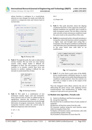 International Research Journal of Engineering and Technology (IRJET) e-ISSN: 2395-0056
Volume: 06 Issue: 04 | Apr 2019 www.irjet.net p-ISSN: 2395-0072
© 2019, IRJET | Impact Factor value: 7.211 | ISO 9001:2008 Certified Journal | Page 3532
whose function is analogous to a round-about,
wherein no new changes are made, just shifts the
control to a temporary state and returns back to
normal state.
Fig -3: Dummy calls
3. Path 3: Through this path, the code is subjected to
startup routines. We can write our own startup
routine codes, which makes it difficult for
debuggers to bind. The sole purpose of startup
routines is to transfer control flow form one
function to another, making it difficult for any
intruder to understand flow of data.
Fig – 4: Startup routines
4. Path 4: This path is a combination of two
techniques namely, bogus code and trampoline.
Some specious lines of code are added having no
significance, wherein the condition is always
satisfied. It is intentional distortion of code through
fabrication of program statements. Secondly, the
trampoline function makes the control jump to
different temporary state and returns.
if (x*x >= 0)
{s1;
}
else {
s2;//bogus code
}
5. Path 5: This path describes about the flipping
conditional branches. In this approach certain pre-
defined conditions are executed, and it results in
shift of program control. The net effect is that the
code executes certain extraneous conditions to get
the same result as the natural flow of the code.
6. Path 6: As mentioned earlier, this path introducesa
trampoline, where the function control is jumpedto
a higher state and brought back acting like a
trampoline. Once thegivenconditionissatisfied,the
code shift takes place andultimatelyisbroughtback
to the same initial state with little or no
modifications.
Fig – 5: Trampolines
7. Path 7: It is the final or goal state of the MAZE.
Every transformation ultimately desires to reach
this state throughvariouspathsdependinguponthe
conditions and parameters. Once the control is in
this state, it output is same as the output of the
source code.
Thus the designed Code-a-Maze achieves the aim of
obfuscating the given source code, applying various
transformations and modifications to hinder easy
analysis of code and in turn prevent SRE.
3.2 Module wise algorithm / Pseudo code
I) Switch on NetBeans and Run Java program
II) Accept the Input File.
III) Check for the 2 conditions<lines of code, number of
methods>.
III) Retrieve all function names from the code.
IV) Generate random string for each function name
while forming Key-Value Pair.
V) Replace all function names and function calls with
corresponding random strings.
VI) If numbers of functions are more than 50:
 
