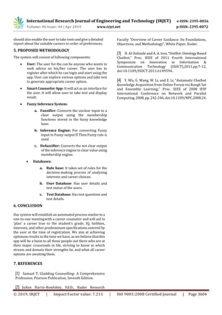 International Research Journal of Engineering and Technology (IRJET) e-ISSN: 2395-0056
Volume: 06 Issue: 04 | Apr 2019 www.irjet.net p-ISSN: 2395-0072
© 2019, IRJET | Impact Factor value: 7.211 | ISO 9001:2008 Certified Journal | Page 3604
should also enable the user totake testsandgiveadetailed
report about the suitable careers in order of preferences.
5. PROPOSED METHODOLOGY
The system will consist of following components:
 User: The user for the can be anyone who wants to
seek advice on his/her career. The user has to
register after which he can login and start using the
app. User can explore various options and take test
to generate appropriate career option.
 Smart Counselor App: It will act as an interface for
the user. It will allow user to take test and display
result.
 Fuzzy Inference System:
a. Fuzzifier: Converts the unclear input to a
clear output using the membership
functions stored in the fuzzy knowledge
base.
b. Inference Engine: For converting Fuzzy
input to Fuzzy output If Then Fuzzy rule is
used
c. Defuzzifier: Converts the not clear output
of the inference engine to clear value using
membership engine.
 Databases:
a. Rule base: It takes set of rules for the
decision-making process of analyzing
interests and career choices.
b. User Database: Has user details and
test status of the users.
c. Test Database: Has test questions and
test details.
6. CONCLUSION
Our system will establish an automated process similar toa
one-to-one meetingwith a career counselor and will aid to
‘plan’ a career true to the student’s grade, IQ, hobbies,
interests, and other predominant specifications entered by
the user at the time of registration. We aim at achieving
optimum results in the timewehave, as webelieve thatthis
app will be a boon to all those people out there who are at
their major crossroads in life, striving to know in which
stream and domain their strengths lie, and what all career
options are awaiting them.
7. REFERENCES
[1] Samuel T. Gladding Counselling- A Comprehensive
Profession; Pearson Publication, Seventh Edition.
[2] JoAnn Harris-Bowlsbey, Ed.D., Kuder Research
Faculty “Overview of Career Guidance: Its Foundations,
Objectives, and Methodology”, White Paper, Kuder.
[3] H. Al-Zubaide and A. A. Issa, “OntBot:OntologyBased
Chatbot,” Proc. IEEE of 2011 Fourth International
Symposium on Innovation in Information &
Communication Technology (ISIICT),2011,pp.7-12,
doi:10.1109/ISIICT.2011.6149594..
[4] Y. Wu, G. Wang, W. Li, and Z. Li, “Automatic Chatbot
Knowledge Acquisition from Online Forum via Rough Set
and Ensemble Learning,” Proc. IEEE of 2008 IFIP
International Conference on Network and Parallel
Computing,2008, pp.242-246,doi:10.1109/NPC.2008.24.
 