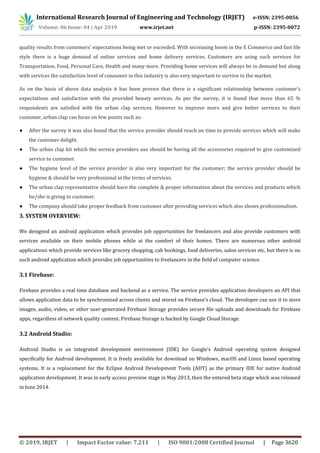 International Research Journal of Engineering and Technology (IRJET) e-ISSN: 2395-0056
Volume: 06 Issue: 04 | Apr 2019 www.irjet.net p-ISSN: 2395-0072
© 2019, IRJET | Impact Factor value: 7.211 | ISO 9001:2008 Certified Journal | Page 3620
quality results from customers’ expectations being met or exceeded. With increasing boom in the E Commerce and fast life
style there is a huge demand of online services and home delivery services. Customers are using such services for
Transportation, Food, Personal Care, Health and many more. Providing home services will always be in demand but along
with services the satisfaction level of consumer in this industry is also very important to survive in the market.
As on the basis of above data analysis it has been proven that there is a significant relationship between customer’s
expectations and satisfaction with the provided beauty services. As per the survey, it is found that more than 65 %
respondents are satisfied with the urban clap services. However to improve more and give better services to their
customer, urban clap can focus on few points such as:
● After the survey it was also found that the service provider should reach on time to provide services which will make
the customer delight.
● The urban clap kit which the service providers use should be having all the accessories required to give customized
service to customer.
● The hygiene level of the service provider is also very important for the customer; the service provider should be
hygiene & should be very professional in the terms of services.
● The urban clap representative should have the complete & proper information about the services and products which
he/she is giving to customer.
● The company should take proper feedback from customer after providing services which also shows professionalism.
3. SYSTEM OVERVIEW:
We designed an android application which provides job opportunities for freelancers and also provide customers with
services available on their mobile phones while at the comfort of their homes. There are numerous other android
applications which provide services like grocery shopping, cab bookings, food deliveries, salon services etc, but there is no
such android application which provides job opportunities to freelancers in the field of computer science.
3.1 Firebase:
Firebase provides a real time database and backend as a service. The service provides application developers an API that
allows application data to be synchronized across clients and stored on Firebase’s cloud. The developer can use it to store
images, audio, video, or other user-generated Firebase Storage provides secure file uploads and downloads for Firebase
apps, regardless of network quality content. Firebase Storage is backed by Google Cloud Storage.
3.2 Android Studio:
Android Studio is an integrated development environment (IDE) for Google’s Android operating system designed
specifically for Android development. It is freely available for download on Windows, macOS and Linux based operating
systems. It is a replacement for the Eclipse Android Development Tools (ADT) as the primary IDE for native Android
application development. It was in early access preview stage in May 2013, then the entered beta stage which was released
in June 2014.
 