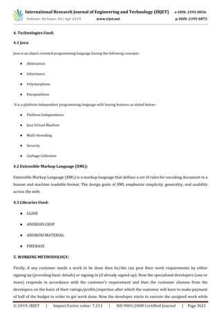International Research Journal of Engineering and Technology (IRJET) e-ISSN: 2395-0056
Volume: 06 Issue: 04 | Apr 2019 www.irjet.net p-ISSN: 2395-0072
© 2019, IRJET | Impact Factor value: 7.211 | ISO 9001:2008 Certified Journal | Page 3621
4. Technologies Used:
4.1 Java:
Java is an object oriented programming language having the following concepts:
● Abstraction
● Inheritance
● Polymorphism
● Encapsulation
It is a platform independent programming language with having features as stated below:-
● Platform Independence
● Java Virtual Machine
● Multi-threading
● Security
● Garbage Collection
4.2 Extensible Markup Language (XML):
Extensible Markup Language (XML) is a markup language that defines a set of rules for encoding document in a
human and machine readable format. The design goals of XML emphasize simplicity, generality, and usability
across the web.
4.3 Libraries Used:
● GLIDE
● ANDROID CROP
● ANDROID MATERIAL
● FIREBASE
5. WORKING METHODOLOGY:
Firstly, if any customer needs a work to be done then he/she can post their work requirements by either
signing up (providing basic details) or signing in (if already signed up). Now the specialized developers (one or
more) responds in accordance with the customer’s requirement and then the customer chooses from the
developers on the basis of their ratings/profile/expertise after which the customer will have to make payment
of half of the budget in order to get work done. Now the developer starts to execute the assigned work while
 