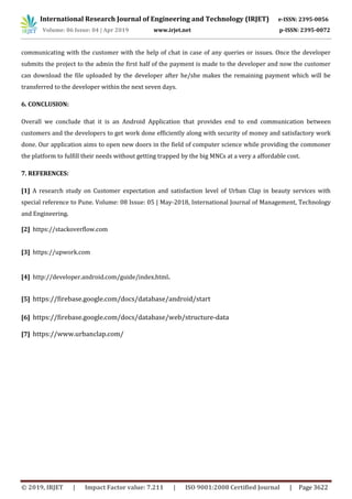 International Research Journal of Engineering and Technology (IRJET) e-ISSN: 2395-0056
Volume: 06 Issue: 04 | Apr 2019 www.irjet.net p-ISSN: 2395-0072
© 2019, IRJET | Impact Factor value: 7.211 | ISO 9001:2008 Certified Journal | Page 3622
communicating with the customer with the help of chat in case of any queries or issues. Once the developer
submits the project to the admin the first half of the payment is made to the developer and now the customer
can download the file uploaded by the developer after he/she makes the remaining payment which will be
transferred to the developer within the next seven days.
6. CONCLUSION:
Overall we conclude that it is an Android Application that provides end to end communication between
customers and the developers to get work done efficiently along with security of money and satisfactory work
done. Our application aims to open new doors in the field of computer science while providing the commoner
the platform to fulfill their needs without getting trapped by the big MNCs at a very a affordable cost.
7. REFERENCES:
[1] A research study on Customer expectation and satisfaction level of Urban Clap in beauty services with
special reference to Pune. Volume: 08 Issue: 05 | May-2018, International Journal of Management, Technology
and Engineering.
[2] https://stackoverflow.com
[3] https://upwork.com
[4] http://developer.android.com/guide/index.html.
[5] https://firebase.google.com/docs/database/android/start
[6] https://firebase.google.com/docs/database/web/structure-data
[7] https://www.urbanclap.com/
 