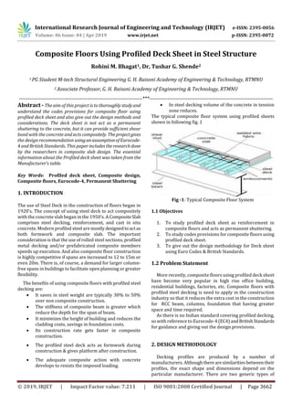 International Research Journal of Engineering and Technology (IRJET) e-ISSN: 2395-0056
Volume: 06 Issue: 04 | Apr 2019 www.irjet.net p-ISSN: 2395-0072
© 2019, IRJET | Impact Factor value: 7.211 | ISO 9001:2008 Certified Journal | Page 3662
Composite Floors Using Profiled Deck Sheet in Steel Structure
Rohini M. Bhagat1, Dr, Tushar G. Shende2
1 PG Student M-tech Structural Engineering G. H. Raisoni Academy of Engineering & Technology, RTMNU
2 Associate Professor, G. H. Raisoni Academy of Engineering & Technology, RTMNU
---------------------------------------------------------------------***---------------------------------------------------------------------
Abstract - The aim of this project is to thoroughlystudyand
understand the codes provisions for composite floor using
profiled deck sheet and also give out the design methods and
considerations. The deck sheet is not act as a permanent
shuttering to the concrete, but it can provide sufficient shear
bond with the concrete and acts compositely. Theprojectgives
the design recommendation usinganassumptionofEurocode-
4 and British Standards. This paper includestheresearchdone
by the researchers in composite slab design. The essential
information about the Profiled deck sheet was taken from the
Manufacturer’s table.
Key Words: Profiled deck sheet, Composite design,
Composite floors, Eurocode-4, Permanent Shuttering
1. INTRODUCTION
The use of Steel Deck in the construction of floors began in
1920’s. The concept of using steel deck to act compositely
with the concrete slab began in the 1950’s. A CompositeSlab
comprises steel decking, reinforcement, and cast in situ
concrete. Modern profiled steel are mostlydesignedtoactas
both formwork and composite slab. The important
consideration is that the use of rolled steel sections, profiled
metal decking and/or prefabricated composite members
speeds up execution. And also composite floor construction
is highly competitive if spans are increased to 12 to 15m or
even 20m. There is, of course, a demand for larger column-
free spans in buildings to facilitate open planning or greater
flexibility.
The benefits of using composite floors with profiled steel
decking are:
 It saves in steel weight are typically 30% to 50%
over non composite construction.
 The stiffness of composite beam is greater which
reduce the depth for the span of beam.
 It minimizes the height of building and reduces the
cladding costs, savings in foundation costs.
 Its construction rate gets faster in composite
construction.
 The profiled steel deck acts as formwork during
construction & gives platform after construction.
 The adequate composite action with concrete
develops to resists the imposed loading.
 In steel decking volume of the concrete in tension
zone reduces.
The typical composite floor system using profiled sheets
shown in following fig. 1
Fig -1: Typical Composite Floor System
1.1 Objectives
1. To study profiled deck sheet as reinforcement in
composite floors and acts as permanent shuttering.
2. To study codes provisions for composite floors using
profiled deck sheet.
3. To give out the design methodology for Deck sheet
using Euro Codes & British Standards.
1.2 Problem Statement
More recently, composite floors using profiled deck sheet
have become very popular in high rise office building,
residential buildings, factories, etc. Composite floors with
profiled steel decking is need to apply in the construction
industry so that it reduces the extra cost in the construction
for RCC beam, columns, foundation that having greater
space and time required.
As there is no Indian standard covering profiled decking,
so with reference to Eurocode-4 (EC4)andBritishStandards
for guidance and giving out the design provisions.
2. DESIGN METHODOLOGY
Decking profiles are produced by a number of
manufacturers. Althoughtherearesimilaritiesbetweentheir
profiles, the exact shape and dimensions depend on the
particular manufacturer. There are two generic types of
 