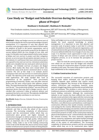 International Research Journal of Engineering and Technology (IRJET) e-ISSN: 2395-0056
Volume: 06 Issue: 04 | Apr 2019 www.irjet.net p-ISSN: 2395-0072
© 2019, IRJET | Impact Factor value: 7.211 | ISO 9001:2008 Certified Journal | Page 353
Case Study on “Budget and Schedule Overrun during the Construction
phase of Project”
Shubham S. Deshmukh1, Shubham D. Menkudle2
1Post Graduates students, Construction Management, MIT ADT University, MIT College of Management,
Pune -412201
2Post Graduates students, Construction Management, MIT ADT University, MIT College of Management,
Pune -412201
---------------------------------------------------------------------***---------------------------------------------------------------------
Abstract - Delay and budget overrun are inherent part of
most projects despite the much acquired knowledge inproject
management. It is important to note that physical and
economic scale of projects today is such that it is driven under
the platform of profit to the parent organization, and of
national interest (for government projects) by the degree of
success defined within the Iron triangle of cost, time, and
scope. It is therefore much appreciatedtolookatsomereasons
of delays and cost overrun in project and their mitigation
process, so as to increase the perception of project success. In
this industry it is well known that most construction projects
are exposed to time and cost overrun. Literatures of previous
studies were classified into two main parts which are factors
effecting: (1) Schedule overruns of project; (2) Budget
overrun. Most studies like these were revised which also
included the study of the factors mentioned above in many
countries The aim of this study is to evaluate factors
consequence time and cost overruns on construction projects
in India. The objectives of the study were concluded through
valid applications. The study clarified that “Lack of
maintenance of the equipment” “Poor procurement
programming of materials, Strikes, riots and other external
factors was the most critical factor that influence project
delay. The study illustrated that "delayin preliminaryhanding
over the site" “Low productivity of labour" wasoneofthemost
important factors that may lead to Budget overrun. Also it
clarified that contractor's delay of material delivery and
equipment has led to cost overrun. Thestudyalso clarifiedthat
prices inflation highly contributes to cost overrun.
Key Words: Budget Overrun, Schedule Overrun, Construction
Projects.
1. INTRODUCTION
In this construction industry, physical development can be
achieved, and that is truly the wheel of the national
economy. The increasing complexity of infrastructure
projects and the environment within which they are
constructed place greater and higher demands on
construction managers to deliver projects on time, within
the planned budget and with high quality. Infrastructure
plays an important role in the economic growth of our
country. Today, India is one of the leading outsourcing
centre in the world. Besides this,duetovariousissues,larger
number of infrastructure projects in India arebeingdelayed.
Delay and budget overrun are inherent part of mostprojects
despite the much acquired knowledge in project
management. It is important to note that physical and
economic scale of projects today is such that it is driven
under the platform of profit to the parent organization, and
of national interest (for government projects) by the degree
of success defined within the Iron triangle of cost, time, and
scope. It is therefore much appreciated to look at some
reasons of delays and cost overrun in project and their
mitigation process, so as to increase the perception of
project success.
Here we took the several projects as a case study
over which we can show how the budget and schedule
overrun during its construction phase of project and give
remedies to the same. The name of the project or place was
kept confidential as the company polices.
1.1 Indian Construction Sector
The successful execution of construction projects and
keeping them within estimated cost and prescribed
schedules depends upon methods that require sound
engineering judgment. But, because of the disapproval of
owners, contractors and consultants, however, many
projects struggle huge delays and therebyexceedinitial time
and cost estimates. This problem is more obvious in the
traditional contracts in which the contract is awarded to the
lowest bidding contractor. Although the construction
industry in our country has been suffered ever since last
decade, recent activities in the region with the restructuring
of economies and attracting foreigninvestmentareexpected
to yield a miraculous growth in the construction industry.
Therefore, cost-effectiveness and timeliness could improve
construction efficiency that would certainly contribute to
cost savings for the country. Effectiveness of cost and time
were linked with managing costandtime,whichinthisstudy
were approached via investigating timeandcostoverrunsof
construction projects in India. In the construction industry,
physical development can be achieved whichisthewheel of
the national economy. The more materials, engineering
labour, resources, equipment, and capital market exchange
are provided within the national economy, the higher is the
effect of the extent of self-confidence. The increasing
complexity of infrastructure projects and the surrounding
within which they are to be constructed place higher
 