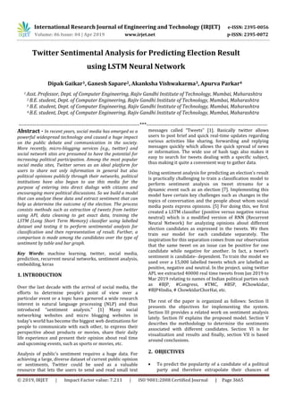 International Research Journal of Engineering and Technology (IRJET) e-ISSN: 2395-0056
Volume: 06 Issue: 04 | Apr 2019 www.irjet.net p-ISSN: 2395-0072
© 2019, IRJET | Impact Factor value: 7.211 | ISO 9001:2008 Certified Journal | Page 3665
Twitter Sentimental Analysis for Predicting Election Result
using LSTM Neural Network
Dipak Gaikar1, Ganesh Sapare2, Akanksha Vishwakarma3, Apurva Parkar4
1 Asst. Professor, Dept. of Computer Engineering, Rajiv Gandhi Institute of Technology, Mumbai, Maharashtra
2 B.E. student, Dept. of Computer Engineering, Rajiv Gandhi Institute of Technology, Mumbai, Maharashtra
3 B.E. student, Dept. of Computer Engineering, Rajiv Gandhi Institute of Technology, Mumbai, Maharashtra
4 B.E. student, Dept. of Computer Engineering, Rajiv Gandhi Institute of Technology, Mumbai, Maharashtra
---------------------------------------------------------------------***---------------------------------------------------------------------
Abstract - In recent years, social media has emerged as a
powerful widespread technology and caused a huge impact
on the public debate and communication in the society.
More recently, micro-blogging services (e.g., twitter) and
social network sites are presumed to have the potential for
increasing political participation. Among the most popular
social media sites, Twitter serves as an ideal platform for
users to share not only information in general but also
political opinions publicly through their networks, political
institutions have also begun to use this media for the
purpose of entering into direct dialogs with citizens and
encouraging more political discussions. So we build a model
that can analyze these data and extract sentiment that can
help us determine the outcome of the election. The process
consists methods such as extraction of tweets from twitter
using API, data cleaning to get exact data, training the
LSTM (Long Short Term Memory) classifier using labelled
dataset and testing it to perform sentimental analysis for
classification and then representation of result. Further, a
comparison is made among the candidates over the type of
sentiment by table and bar graph.
Key Words: machine learning, twitter, social media,
prediction, recurrent neural networks, sentiment analysis,
embedding, keras
1. INTRODUCTION
Over the last decade with the arrival of social media, the
efforts to determine people’s point of view over a
particular event or a topic have garnered a wide research
interest in natural language processing (NLP) and thus
introduced “sentiment analysis.” [1] Many social
networking websites and micro blogging websites in
today’s world has become the biggest web destinations for
people to communicate with each other, to express their
perspective about products or movies, share their daily
life experience and present their opinion about real time
and upcoming events, such as sports or movies, etc.
Analysis of public’s sentiment requires a huge data. For
achieving a large, diverse dataset of current public opinion
or sentiments, Twitter could be used as a valuable
resource that lets the users to send and read small text
messages called “Tweets” [1]. Basically twitter allows
users to post brief and quick real-time updates regarding
various activities like sharing, forwarding and replying
messages quickly which allows the quick spread of news
or information. The wide use of hash tags also makes it
easy to search for tweets dealing with a specific subject,
thus making it quite a convenient way to gather data.
Using sentiment analysis for predicting an election’s result
is practically challenging to train a classification model to
perform sentiment analysis on tweet streams for a
dynamic event such as an election [7]. Implementing this
model have certain key challenges such as changes in the
topics of conversation and the people about whom social
media posts express opinions. [5] For doing this, we first
created a LSTM classifier (positive versus negative versus
neutral) which is a modified version of RNN (Recurrent
Neural Network) for analyzing opinions about different
election candidates as expressed in the tweets. We then
train our model for each candidate separately. The
inspiration for this separation comes from our observation
that the same tweet on an issue can be positive for one
candidate while negative for another. In fact, a tweet’s
sentiment is candidate- dependent. To train the model we
used over a 15,000 labelled tweets which are labelled as
positive, negative and neutral. In the project. using twitter
API, we extracted 40000 real time tweets from Jan 2019 to
Mar 2019 relating to names of Indian political parties such
as #BJP, #Congress, #TMC, #BSP, #Chowkidar,
#BJP4India, # ChowkidarChorHai, etc.
The rest of the paper is organized as follows: Section II
presents the objectives for implementing the system.
Section III provides a related work on sentiment analysis
lately. Section IV explains the proposed model. Section V
describes the methodology to determine the sentiments
associated with different candidates. Section VI is for
visualization and results and finally, section VII is based
around conclusions.
2. OBJECTIVES
 To predict the popularity of a candidate of a political
party and therefore extrapolate their chances of
 