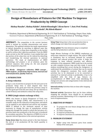 International Research Journal of Engineering and Technology (IRJET) e-ISSN: 2395-0056
Volume: 06 Issue: 04 | Apr 2019 www.irjet.net p-ISSN: 2395-0072
© 2019, IRJET | Impact Factor value: 7.211 | ISO 9001:2008 Certified Journal | Page 3713
Design of Manufacture of Fixtures for CNC Machine To Improve
Productivity by SMED Concept
Akshay Hasabe1, Akshay Kakde2, Ashish Khandagle3, Kiran Surve 4, Asst. Prof. Pankaj
Pardeshi5, Mr.Nilesh Khaire6
1,2,3,4Students, Department of Mechanical Engineering, Dr. D. Y. Patil Institute of Technology, Pimpri, Pune, India.
5Assistant Professor, Department of Mechanical Engineering, Dr. D. Y. Patil Institute of Techology, Pimpri,
Pune, India.
---------------------------------------------------------------------***----------------------------------------------------------------------
ABSTRACT– The competition in the current business
world is marked by torridity demonstration and severe
disputation. This agitated situation has made organizations
to refresh themselves by marching in different ways like
Lean, TPM, TQM etc .to keep them competitive in the market
as well to achieve their objectives positively. From the SMED
study carried on the CNC machine, it was studied that only
few portion of the setup time can be reduced by detaching
and transforming the internal operations to external
operations. The study of implementation of SMED
methodology and propose a set of solutions, gives the
optimum sequence, time saving etc. the new proposed
fixture designed for plug shell.
Key Words: changeover reduction, SMED concept ,
FMEA analysis , productivity Improvement, internal and
external functions, Quality Tools etc.
1. INTRODUCTION
A. Setup reduction
Setup is a set of activities to prepare for the next part to be
produced. Setup time is total elapsed time from
Completion of the good part from the previous setup to
the first good part from the new setup. Set-up reduction is
a kind of theory and method to reduce the setup time.
B. SMED (single minute exchange of die)
SMED, also known as Quick Changeover of Tools, was
developed by Shingo (1985), who characterized it as
scientific study for the reduction of setup times, and which
can be applied in any industrial unit and for any machine.
SMED is defined as the minimum amount of time
necessary to change the type of manufacture activity
taking into thought the instant in which the last piece of a
previous batch was produced or the first part is produced
by secondary operation. The objective of SMED is to try to
separate internal Operations to the external operations.
Ramp down time Run down period is the time between
the end of a lot production till the batch quantity is
completed.
Setup Time Setup time is the non production time in
which change over takes from one part to another.
Ramp uptime The time between setup is completed
and the full production is achieved.
Single Minute Exchange of Die (SMED) emphasizes on
setup time reduction to single minute. The need of SMED
is mandatory due to increased demand for variable
products and reduced product life cycles. It helps the
company to keep reduced inventory and effective
utilization of the equipment. SMED study has to be started
up with complete process map and time study. It needs
analyze everything that occurs during the changeover to
understand the possibilities of actions that can be moved
outside the changeover casement. Non worth added
activities has to be eliminated or to be converted to
external If an internal activity is predictable, it has to be
simplified with the help of jigs, fixtures etc.
accomplishment of SMED starts from identifying the
change over process and categorization it into internal and
external activity.
Internal activity Activities that are done after stopping
the machine.
External activity Operations that can be done without
stopping the machine. focus should be on optimizing
external activities. Maintaining of 5S is important at each
level of implementation.
2. OBJECTIVE OF PROJECT
 To propose the new fixture design that can solve
the problem.
 To reduce setup time.
 To improve productivity.
 To improve awareness to customer demand.
3. PROBLEM STATEMENT
 Higher setup time between parts from similar
family of the same part.
 