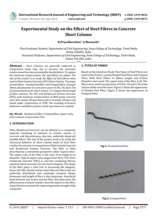 International Research Journal of Engineering and Technology (IRJET) e-ISSN: 2395-0056
Volume: 06 Issue: 04 | Apr 2019 www.irjet.net p-ISSN: 2395-0072
© 2019, IRJET | Impact Factor value: 7.211 | ISO 9001:2008 Certified Journal | Page 3777
Experimental Study on the Effect of Steel Fibres in Concrete
Short Column
K.Priyadharshini1, A.Meenachi2
1Post Graduate Student, Department of Civil Engineering, Sona College of Technology, Tamil Nadu,
Salem-636005, India
2Assistant Professor, Department of Civil Engineering, Sona College of Technology, Tamil Nadu,
Salem-636 005, India
---------------------------------------------------------------------***---------------------------------------------------------------------
Abstract - Short Columns are generally subjected to
Compressive loads only, but in practice the minimum
reinforcement has been provided forductilefailure. Toreplace
the minimum reinforcement, the steel fibres are added. The
aim of the project is to study the Effect of Steel fibres when
used in Plain Cement Concrete (PCC) Short Column. Twotypes
of steel fibres - Hooked end fibre and Crimped fibre of length
30mm and diameter 0.5 mm were used in 0.5%, 1% and 1.5%
of volume fractions for short column. TocomparetheStrength
of fibre columns, the PCC and Reinforced Cement Concrete
(RCC) with minimum reinforcement of M20 grade concrete
were also casted. All specimens where cured for 28 days and
tested under compression in UTM. The resulting structural
behaviour and failure pattern of the specimens are studied.
Key Words: Hooked end fibre, Crimped fibre, aspect ratio,
short column, Compression Test.
1. INTRODUCTION
Fibre Reinforced Concrete can be defined as a composite
material consisting of mixtures of cement, mortar or
concrete and discontinuous, discrete, uniformly dispersed
suitable fibers. The aim of the project work is to study the
structural behavior of short column made of steel fibre
reinforced concrete, incomparisontoPlainCementConcrete
and Reinforced Cement Concrete. The fiber is often
described by a convenient parameter called “aspect ratio”.
The aspect ratio of the fiber is the ratio of its length to its
diameter. Typical aspect ratio ranges from 30 to 150. Fibre
reinforced concrete (FRC) is concrete containing fibrous
material which increases its structural integrity. The shape
of the fibre plays a vital role in increasing the integrity.
Hence the FRC should contain short discrete fibers that are
uniformly distributed and randomly oriented. Shape,
dimension and length of fibre is also important. Interfacial
bond between the matrix and the fibre also determine the
effectiveness of stress transfer, from the matrix to the fibre.
A good bond is essential for improvingtensilestrengthofthe
composite.
2. TYPES OF FIBRES
Based on the Literature Study Two Types of Steel Fibres are
used in this Project, namely Hooked End Fibre and Crimped
Fibre. Both Steel Fibres of 30mm Length and 0.5mm
Diameter were used. The aspect ratio of the fibre is 60. The
fibres were used in proportions of 0.5%, 1% and 1.5% of the
volume of the concrete mass. Figure 1 showstheappearance
of Hooked End Fibre. Figure 2 shows the appearance of
Crimped Fibre.
Fig-1: Hooked End Fibre
Fig-2: Crimped Fibre
 