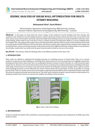 International Research Journal of Engineering and Technology (IRJET) e-ISSN: 2395-0056
Volume: 06 Issue: 04 | Apr 2019 www.irjet.net p-ISSN: 2395-0072
© 2019, IRJET | Impact Factor value: 7.211 | ISO 9001:2008 Certified Journal | Page 3802
SEISMIC ANALYSIS OF SHEAR WALL OPTIMIZATION FOR MULTI-
STOREY BUILDING
Mohammad Afzal1, Neeti Mishra2
1M.Tech Student, Department of Civil Engineering, BBD University, Lucknow.
2Assistant Professor, Department of Civil Engineering, BBD University, Lucknow.
---------------------------------------------------------------------***----------------------------------------------------------------------
Abstract - In this paper we study about the seismic analysis of the reinforced concrete building with other loading. And
condition is that reinforced concrete building have four model in which first model is without the shear wall, second wall is with
shear wall at corner, third model is with shear wall at the middle of the building and last one model is withshear wallatthecentre
of the building. All the model is exist in the Zone V and it is ordinary moment resisting frame. Model is 15 storeys building which
total heights 45m. The analysis of the model is done with help of the Etabs software which is product of the ComputerStructural&
Inc and using the IS CODE 1893 part1 2016 by the linear time history analysis..After analysis the four model we will compare the
result (base shear, storey overturning moment, mode of time period, storey stiffness)ofthethesemodelandthenwecansaythatin
the all of four model which one will provide the good result and which model we can use in the real life.
Key Words: Time history, Etabs, RC Building, Shear wall, Different position of the shear wall.
1. INTRODUCTION
Shear walls are utilized to withstand the bending moments of a building, because of lateral loads. They act as vertical
cantilevers to give the essential stiffness in a building. Shear deformation are of course present but are negligiblecomparedto
bending wall rather than a shear wall. They are usually given between columns, in stairs, lift walls, etc, in the structuresunder
seismic forces. However since recent observations have shown consistency the excellent performance of building with shear
walls under seismic forces, such wall are now extensively used for all earthquake resistance designs. Shear walls are used in
many buildings primarily to resist efficiently the action of lateral loads and to participate as much as possible in carrying
gravity loads. They are usually conceived as vertical platessupportedatthefoundation andareexpectedtofunction onlyunder
the action of in-plane horizontal and vertical forces. The shear wall is build by using the concrete and the reinforcement. It is
mainly provided in the structure to increase the stability and stiffness of the structure.
Fig -1: Shear wall in the building.
2. METHODOLOGY
In this we include the details of the model like as material property, section property, load combination, IS CODE, type of the
analysis is done.
 