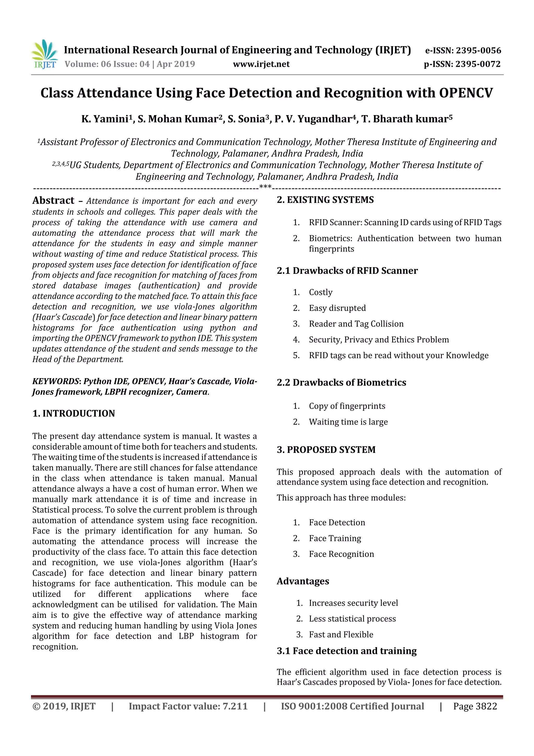 International Research Journal of Engineering and Technology (IRJET) e-ISSN: 2395-0056 Volume: 06 Issue: 04 | Apr 2019 www.irjet.net p-ISSN: 2395-0072 © 2019, IRJET | Impact Factor value: 7.211 | ISO 9001:2008 Certified Journal | Page 3822 Class Attendance Using Face Detection and Recognition with OPENCV K. Yamini1, S. Mohan Kumar2, S. Sonia3, P. V. Yugandhar4, T. Bharath kumar5 1Assistant Professor of Electronics and Communication Technology, Mother Theresa Institute of Engineering and Technology, Palamaner, Andhra Pradesh, India 2,3,4,5UG Students, Department of Electronics and Communication Technology, Mother Theresa Institute of Engineering and Technology, Palamaner, Andhra Pradesh, India ---------------------------------------------------------------------***---------------------------------------------------------------------- Abstract – Attendance is important for each and every students in schools and colleges. This paper deals with the process of taking the attendance with use camera and automating the attendance process that will mark the attendance for the students in easy and simple manner without wasting of time and reduce Statistical process. This proposed system uses face detection for identification of face from objects and face recognition for matching of faces from stored database images (authentication) and provide attendance according to the matched face. To attain this face detection and recognition, we use viola-Jones algorithm (Haar’s Cascade) for face detection and linear binary pattern histograms for face authentication using python and importing the OPENCV framework to python IDE. This system updates attendance of the student and sends message to the Head of the Department. KEYWORDS: Python IDE, OPENCV, Haar’s Cascade, Viola- Jones framework, LBPH recognizer, Camera. 1. INTRODUCTION The present day attendance system is manual. It wastes a considerable amount of time both for teachers andstudents. The waiting time of the students is increased if attendance is taken manually. There are still chances for false attendance in the class when attendance is taken manual. Manual attendance always a have a cost of human error. When we manually mark attendance it is of time and increase in Statistical process. To solve the current problem is through automation of attendance system using face recognition. Face is the primary identification for any human. So automating the attendance process will increase the productivity of the class face. To attain this face detection and recognition, we use viola-Jones algorithm (Haar’s Cascade) for face detection and linear binary pattern histograms for face authentication. This module can be utilized for different applications where face acknowledgment can be utilised for validation. The Main aim is to give the effective way of attendance marking system and reducing human handling by using Viola Jones algorithm for face detection and LBP histogram for recognition. 2. EXISTING SYSTEMS 1. RFID Scanner: Scanning ID cards using of RFID Tags 2. Biometrics: Authentication between two human fingerprints 2.1 Drawbacks of RFID Scanner 1. Costly 2. Easy disrupted 3. Reader and Tag Collision 4. Security, Privacy and Ethics Problem 5. RFID tags can be read without your Knowledge 2.2 Drawbacks of Biometrics 1. Copy of fingerprints 2. Waiting time is large 3. PROPOSED SYSTEM This proposed approach deals with the automation of attendance system using face detection and recognition. This approach has three modules: 1. Face Detection 2. Face Training 3. Face Recognition Advantages 1. Increases security level 2. Less statistical process 3. Fast and Flexible 3.1 Face detection and training The efficient algorithm used in face detection process is Haar’s Cascades proposed by Viola- Jones for face detection. 