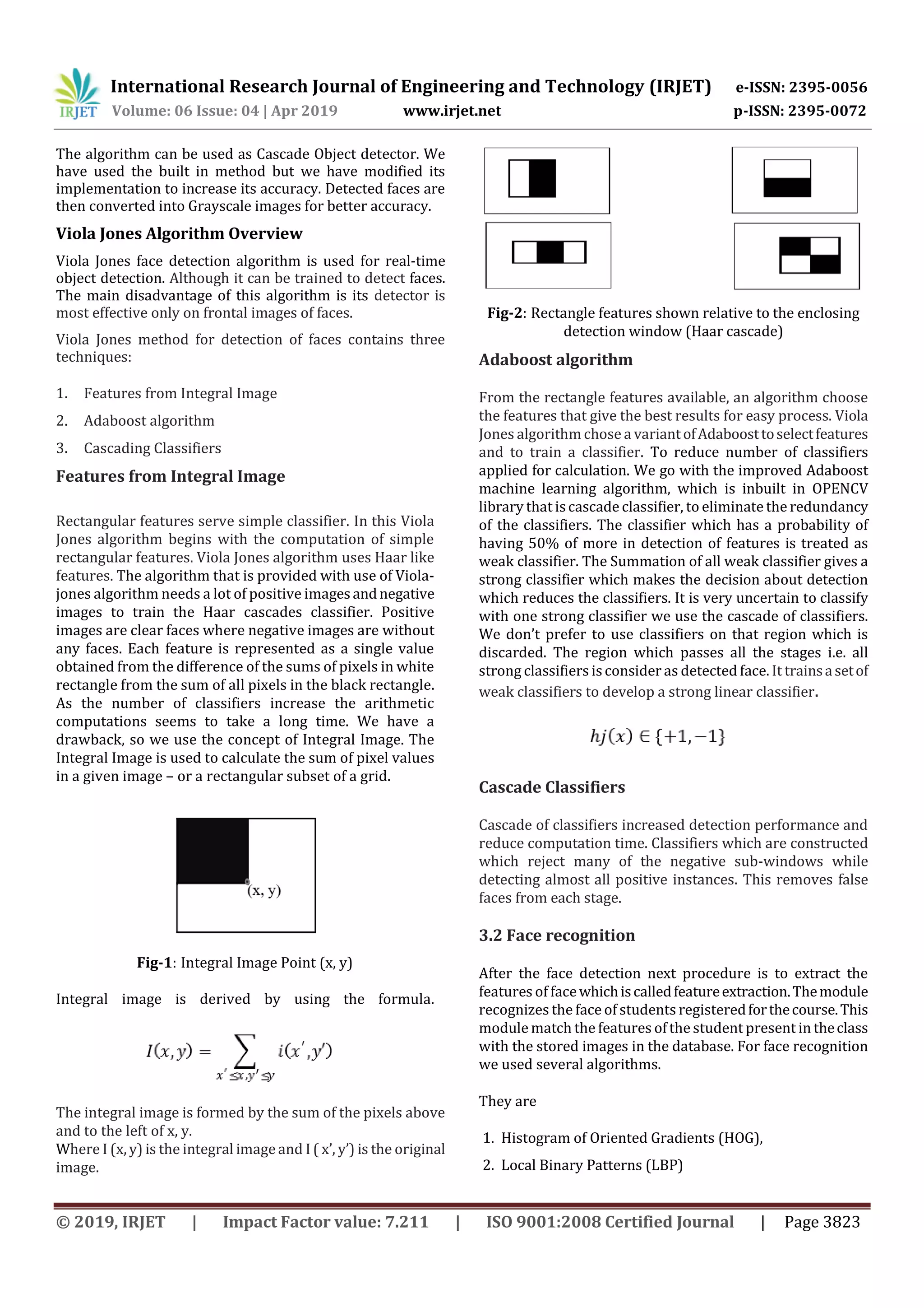 International Research Journal of Engineering and Technology (IRJET) e-ISSN: 2395-0056 Volume: 06 Issue: 04 | Apr 2019 www.irjet.net p-ISSN: 2395-0072 © 2019, IRJET | Impact Factor value: 7.211 | ISO 9001:2008 Certified Journal | Page 3823 The algorithm can be used as Cascade Object detector. We have used the built in method but we have modified its implementation to increase its accuracy. Detected faces are then converted into Grayscale images for better accuracy. Viola Jones Algorithm Overview Viola Jones face detection algorithm is used for real-time object detection. Although it can be trained to detect faces. The main disadvantage of this algorithm is its detector is most effective only on frontal images of faces. Viola Jones method for detection of faces contains three techniques: 1. Features from Integral Image 2. Adaboost algorithm 3. Cascading Classifiers Features from Integral Image Rectangular features serve simple classifier. In this Viola Jones algorithm begins with the computation of simple rectangular features. Viola Jones algorithm uses Haar like features. The algorithm that is provided with use of Viola- jones algorithm needs a lot of positive imagesandnegative images to train the Haar cascades classifier. Positive images are clear faces where negative images are without any faces. Each feature is represented as a single value obtained from the difference of the sums of pixels in white rectangle from the sum of all pixels in the black rectangle. As the number of classifiers increase the arithmetic computations seems to take a long time. We have a drawback, so we use the concept of Integral Image. The Integral Image is used to calculate the sum of pixel values in a given image – or a rectangular subset of a grid. Fig-1: Integral Image Point (x, y) Integral image is derived by using the formula. The integral image is formed by the sum of the pixels above and to the left of x, y. Where I (x, y) is the integral image and I ( x’, y’) is the original image. Fig-2: Rectangle features shown relative to the enclosing detection window (Haar cascade) Adaboost algorithm From the rectangle features available, an algorithm choose the features that give the best results for easy process. Viola Jones algorithm chose a variantofAdaboosttoselectfeatures and to train a classifier. To reduce number of classifiers applied for calculation. We go with the improved Adaboost machine learning algorithm, which is inbuilt in OPENCV library that iscascadeclassifier, to eliminatethe redundancy of the classifiers. The classifier which has a probability of having 50% of more in detection of features is treated as weak classifier. The Summation of all weak classifier gives a strong classifier which makes the decision about detection which reduces the classifiers. It is very uncertain to classify with one strong classifier we use the cascade of classifiers. We don’t prefer to use classifiers on that region which is discarded. The region which passes all the stages i.e. all strong classifiers isconsider as detected face. It trainsasetof weak classifiers to develop a strong linear classifier. Cascade Classifiers Cascade of classifiers increased detection performance and reduce computation time. Classifiers which are constructed which reject many of the negative sub-windows while detecting almost all positive instances. This removes false faces from each stage. 3.2 Face recognition After the face detection next procedure is to extract the features of facewhichiscalledfeatureextraction.Themodule recognizes the face of students registeredforthecourse.This module match the features ofthe student present in theclass with the stored images in the database. For face recognition we used several algorithms. They are 1. Histogram of Oriented Gradients (HOG), 2. Local Binary Patterns (LBP) 