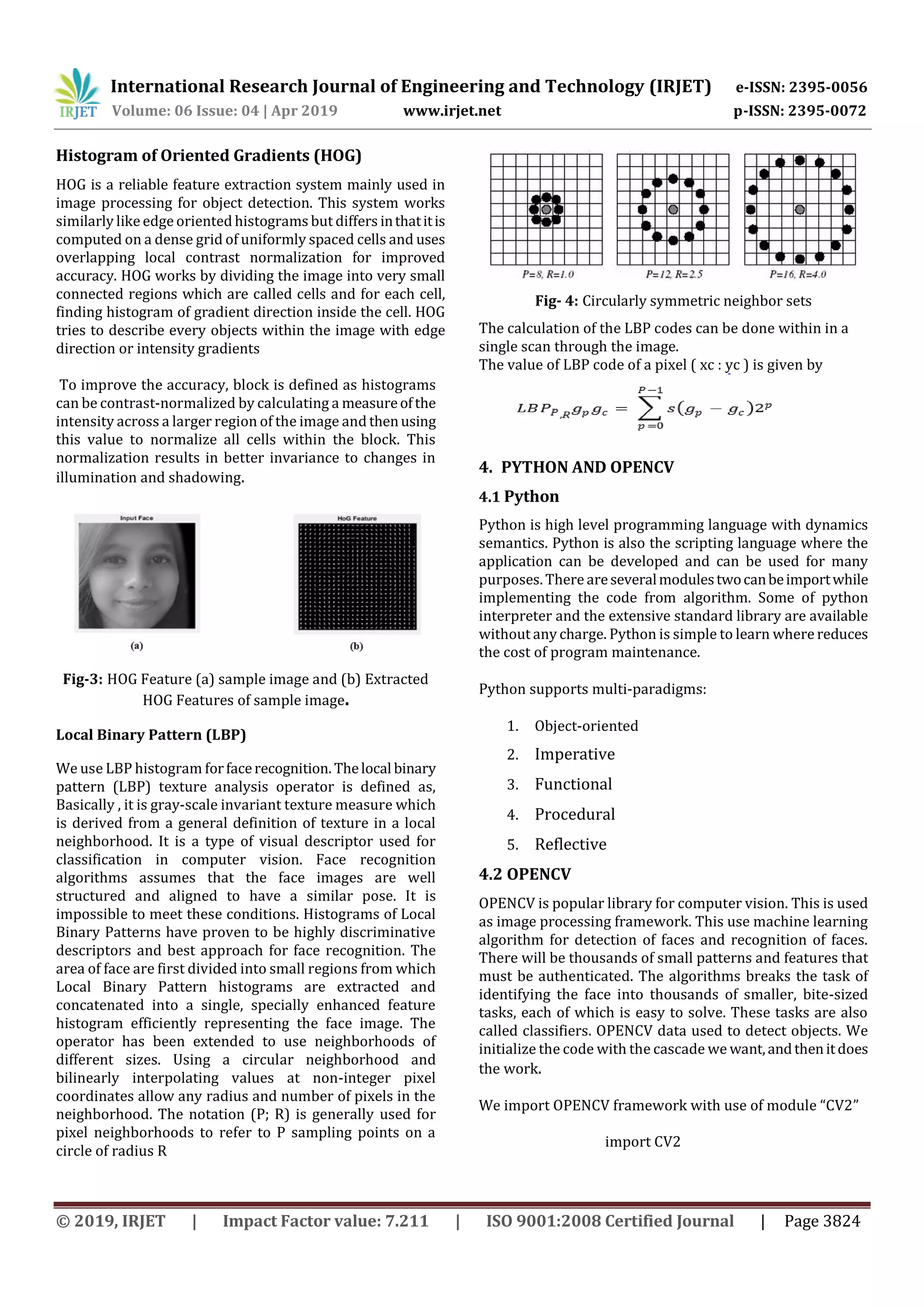 International Research Journal of Engineering and Technology (IRJET) e-ISSN: 2395-0056 Volume: 06 Issue: 04 | Apr 2019 www.irjet.net p-ISSN: 2395-0072 © 2019, IRJET | Impact Factor value: 7.211 | ISO 9001:2008 Certified Journal | Page 3824 Histogram of Oriented Gradients (HOG) HOG is a reliable feature extraction system mainly used in image processing for object detection. This system works similarly like edgeoriented histograms but differs inthatitis computed on a dense grid of uniformly spaced cells and uses overlapping local contrast normalization for improved accuracy. HOG works by dividing the image into very small connected regions which are called cells and for each cell, finding histogram of gradient direction inside the cell. HOG tries to describe every objects within the image with edge direction or intensity gradients To improve the accuracy, block is defined as histograms can be contrast-normalized by calculating a measureofthe intensity across a larger region of the image and thenusing this value to normalize all cells within the block. This normalization results in better invariance to changes in illumination and shadowing. Fig-3: HOG Feature (a) sample image and (b) Extracted HOG Features of sample image. Local Binary Pattern (LBP) We use LBP histogram forfacerecognition. Thelocal binary pattern (LBP) texture analysis operator is defined as, Basically , it is gray-scale invariant texture measure which is derived from a general definition of texture in a local neighborhood. It is a type of visual descriptor used for classification in computer vision. Face recognition algorithms assumes that the face images are well structured and aligned to have a similar pose. It is impossible to meet these conditions. Histograms of Local Binary Patterns have proven to be highly discriminative descriptors and best approach for face recognition. The area of face are first divided into small regions from which Local Binary Pattern histograms are extracted and concatenated into a single, specially enhanced feature histogram efficiently representing the face image. The operator has been extended to use neighborhoods of different sizes. Using a circular neighborhood and bilinearly interpolating values at non-integer pixel coordinates allow any radius and number of pixels in the neighborhood. The notation (P; R) is generally used for pixel neighborhoods to refer to P sampling points on a circle of radius R Fig- 4: Circularly symmetric neighbor sets The calculation of the LBP codes can be done within in a single scan through the image. The value of LBP code of a pixel ( xc : yc ) is given by 4. PYTHON AND OPENCV 4.1 Python Python is high level programming language with dynamics semantics. Python is also the scripting language where the application can be developed and can be used for many purposes. There areseveralmodulestwocanbeimportwhile implementing the code from algorithm. Some of python interpreter and the extensive standard library are available without any charge. Python is simple to learn where reduces the cost of program maintenance. Python supports multi-paradigms: 1. Object-oriented 2. Imperative 3. Functional 4. Procedural 5. Reflective 4.2 OPENCV OPENCV is popular library for computer vision. This is used as image processing framework. This use machine learning algorithm for detection of faces and recognition of faces. There will be thousands of small patterns and features that must be authenticated. The algorithms breaks the task of identifying the face into thousands of smaller, bite-sized tasks, each of which is easy to solve. These tasks are also called classifiers. OPENCV data used to detect objects. We initialize the code with the cascade we want,andthenitdoes the work. We import OPENCV framework with use of module “CV2” import CV2 