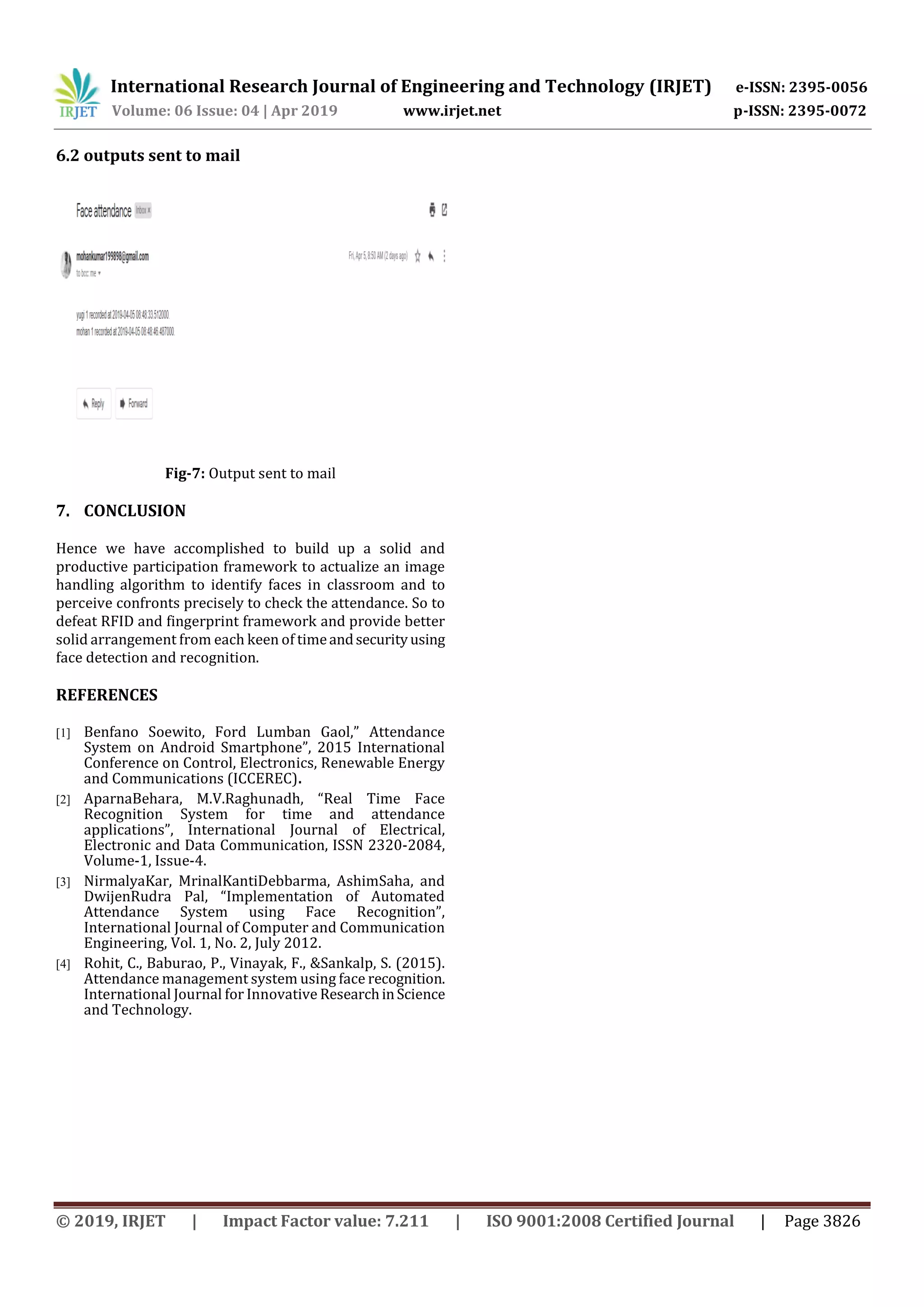 International Research Journal of Engineering and Technology (IRJET) e-ISSN: 2395-0056 Volume: 06 Issue: 04 | Apr 2019 www.irjet.net p-ISSN: 2395-0072 © 2019, IRJET | Impact Factor value: 7.211 | ISO 9001:2008 Certified Journal | Page 3826 6.2 outputs sent to mail Fig-7: Output sent to mail 7. CONCLUSION Hence we have accomplished to build up a solid and productive participation framework to actualize an image handling algorithm to identify faces in classroom and to perceive confronts precisely to check the attendance. So to defeat RFID and fingerprint framework and provide better solid arrangement from each keen of timeandsecurityusing face detection and recognition. REFERENCES [1] Benfano Soewito, Ford Lumban Gaol,” Attendance System on Android Smartphone”, 2015 International Conference on Control, Electronics, Renewable Energy and Communications (ICCEREC). [2] AparnaBehara, M.V.Raghunadh, “Real Time Face Recognition System for time and attendance applications”, International Journal of Electrical, Electronic and Data Communication, ISSN 2320-2084, Volume-1, Issue-4. [3] NirmalyaKar, MrinalKantiDebbarma, AshimSaha, and DwijenRudra Pal, “Implementation of Automated Attendance System using Face Recognition”, International Journal of Computer and Communication Engineering, Vol. 1, No. 2, July 2012. [4] Rohit, C., Baburao, P., Vinayak, F., &Sankalp, S. (2015). Attendance management system using face recognition. International Journal for Innovative ResearchinScience and Technology. 
