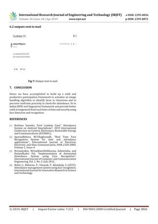 International Research Journal of Engineering and Technology (IRJET) e-ISSN: 2395-0056
Volume: 06 Issue: 04 | Apr 2019 www.irjet.net p-ISSN: 2395-0072
© 2019, IRJET | Impact Factor value: 7.211 | ISO 9001:2008 Certified Journal | Page 3826
6.2 outputs sent to mail
Fig-7: Output sent to mail
7. CONCLUSION
Hence we have accomplished to build up a solid and
productive participation framework to actualize an image
handling algorithm to identify faces in classroom and to
perceive confronts precisely to check the attendance. So to
defeat RFID and fingerprint framework and provide better
solid arrangement from each keen of timeandsecurityusing
face detection and recognition.
REFERENCES
[1] Benfano Soewito, Ford Lumban Gaol,” Attendance
System on Android Smartphone”, 2015 International
Conference on Control, Electronics, Renewable Energy
and Communications (ICCEREC).
[2] AparnaBehara, M.V.Raghunadh, “Real Time Face
Recognition System for time and attendance
applications”, International Journal of Electrical,
Electronic and Data Communication, ISSN 2320-2084,
Volume-1, Issue-4.
[3] NirmalyaKar, MrinalKantiDebbarma, AshimSaha, and
DwijenRudra Pal, “Implementation of Automated
Attendance System using Face Recognition”,
International Journal of Computer and Communication
Engineering, Vol. 1, No. 2, July 2012.
[4] Rohit, C., Baburao, P., Vinayak, F., &Sankalp, S. (2015).
Attendance management system using face recognition.
International Journal for Innovative ResearchinScience
and Technology.
 
