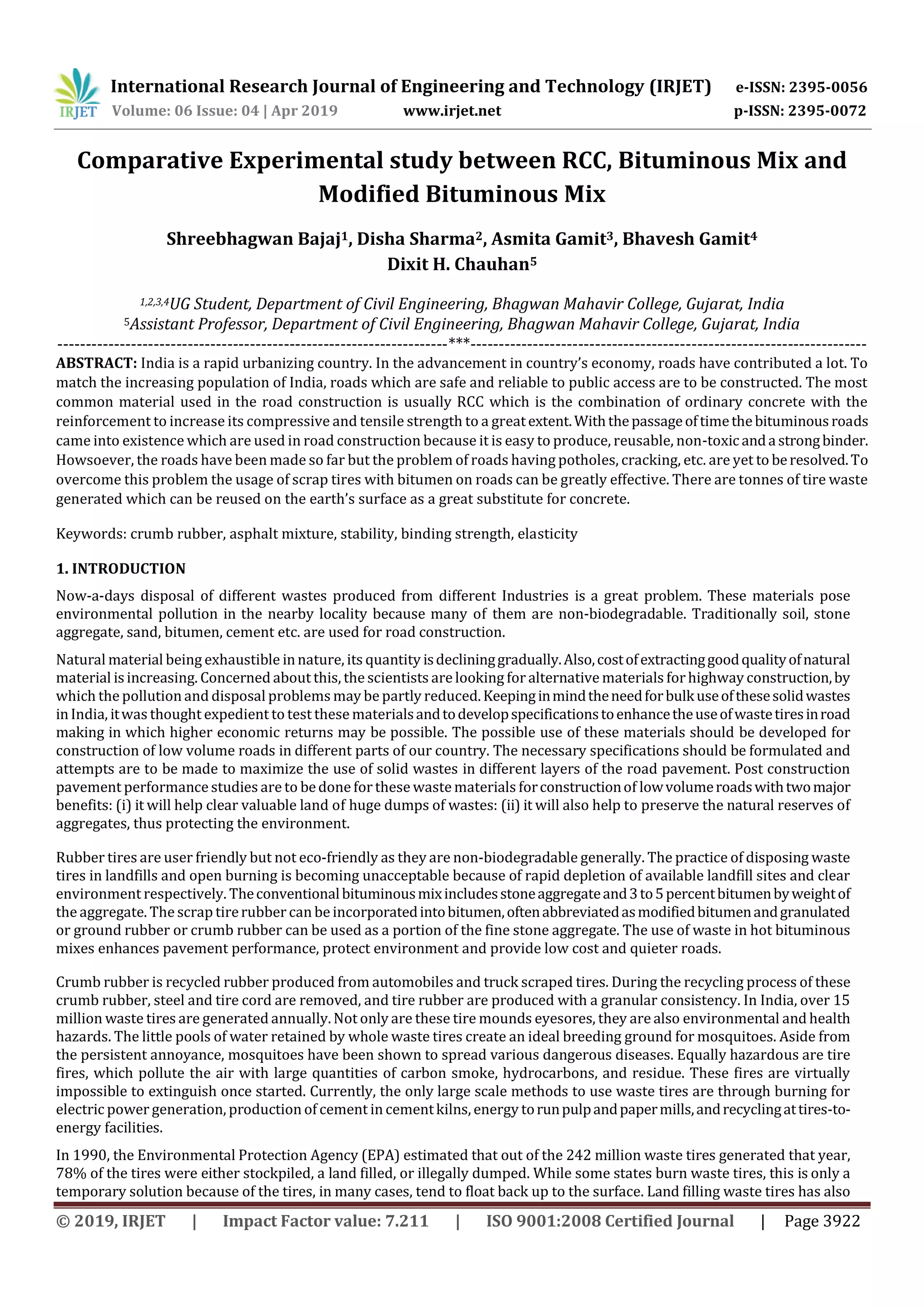 International Research Journal of Engineering and Technology (IRJET) e-ISSN: 2395-0056
Volume: 06 Issue: 04 | Apr 2019 www.irjet.net p-ISSN: 2395-0072
© 2019, IRJET | Impact Factor value: 7.211 | ISO 9001:2008 Certified Journal | Page 3922
Comparative Experimental study between RCC, Bituminous Mix and
Modified Bituminous Mix
Shreebhagwan Bajaj1, Disha Sharma2, Asmita Gamit3, Bhavesh Gamit4
Dixit H. Chauhan5
1,2,3,4UG Student, Department of Civil Engineering, Bhagwan Mahavir College, Gujarat, India
5Assistant Professor, Department of Civil Engineering, Bhagwan Mahavir College, Gujarat, India
---------------------------------------------------------------------***----------------------------------------------------------------------
ABSTRACT: India is a rapid urbanizing country. In the advancement in country’s economy, roads have contributed a lot. To
match the increasing population of India, roads which are safe and reliable to public access are to be constructed. The most
common material used in the road construction is usually RCC which is the combination of ordinary concrete with the
reinforcement to increase its compressive and tensile strength to a greatextent.Withthepassageoftimethebituminousroads
came into existence which are used in road construction because it is easy to produce, reusable, non-toxicanda strongbinder.
Howsoever, the roads have been made so far but the problem of roads having potholes, cracking, etc. are yet to beresolved.To
overcome this problem the usage of scrap tires with bitumen on roads can be greatly effective. There are tonnes of tire waste
generated which can be reused on the earth’s surface as a great substitute for concrete.
Keywords: crumb rubber, asphalt mixture, stability, binding strength, elasticity
1. INTRODUCTION
Now-a-days disposal of different wastes produced from different Industries is a great problem. These materials pose
environmental pollution in the nearby locality because many of them are non-biodegradable. Traditionally soil, stone
aggregate, sand, bitumen, cement etc. are used for road construction.
Natural material being exhaustible innature, its quantity isdeclininggradually.Also,costofextractinggoodqualityofnatural
material isincreasing. Concerned about this, the scientists are looking foralternative materials forhighway construction,by
which the pollution and disposal problems may be partly reduced.Keepinginmindtheneedforbulkuseofthesesolidwastes
inIndia, itwas thought expedient to test these materialsandtodevelopspecificationstoenhancetheuseofwastetiresinroad
making in which higher economic returns may be possible. The possible use of these materials should be developed for
construction of low volume roads in different parts of our country. The necessary specifications should be formulated and
attempts are to be made to maximize the use of solid wastes in different layers of the road pavement. Post construction
pavement performance studies are to bedone for these wastematerials forconstructionof lowvolumeroadswithtwomajor
benefits: (i) it will help clear valuable land of huge dumps of wastes: (ii) it will also help to preserve the natural reserves of
aggregates, thus protecting the environment.
Rubber tires are user friendly but not eco-friendly as they are non-biodegradable generally. The practice of disposing waste
tires in landfills and open burning is becoming unacceptable because of rapid depletion of available landfill sites and clear
environment respectively. Theconventionalbituminousmixincludesstoneaggregateand3to5percentbitumenbyweightof
the aggregate. The scrap tirerubber can be incorporatedintobitumen,oftenabbreviatedasmodifiedbitumenandgranulated
or ground rubber or crumb rubber can be used as a portion of the fine stone aggregate. The use of waste in hot bituminous
mixes enhances pavement performance, protect environment and provide low cost and quieter roads.
Crumb rubber is recycled rubber produced from automobiles and truck scraped tires. During the recycling process of these
crumb rubber, steel and tire cord are removed, and tire rubber are produced with a granular consistency. In India, over 15
million waste tires are generated annually. Not only are these tire mounds eyesores, they are also environmental and health
hazards. The little pools of water retained by whole waste tires create an ideal breeding ground for mosquitoes. Aside from
the persistent annoyance, mosquitoes have been shown to spread various dangerous diseases. Equally hazardous are tire
fires, which pollute the air with large quantities of carbon smoke, hydrocarbons, and residue. These fires are virtually
impossible to extinguish once started. Currently, the only large scale methods to use waste tires are through burning for
electric power generation, production of cement in cementkilns, energy torunpulpandpapermills,andrecyclingattires-to-
energy facilities.
In 1990, the Environmental Protection Agency (EPA) estimated that out of the 242 million waste tires generated that year,
78% of the tires were either stockpiled, a land filled, or illegally dumped. While some states burn waste tires, this is only a
temporary solution because of the tires, in many cases, tend to float back up to the surface. Land filling waste tires has also
 